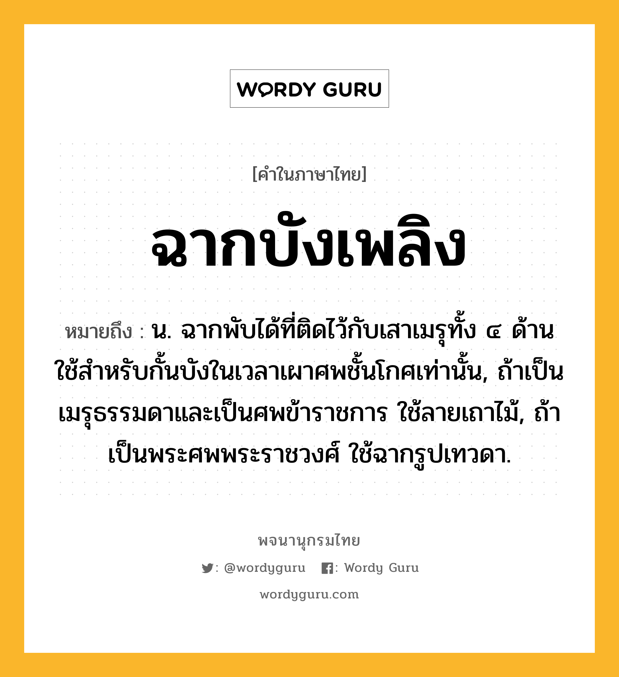 ฉากบังเพลิง หมายถึงอะไร?, คำในภาษาไทย ฉากบังเพลิง หมายถึง น. ฉากพับได้ที่ติดไว้กับเสาเมรุทั้ง ๔ ด้าน ใช้สําหรับกั้นบังในเวลาเผาศพชั้นโกศเท่านั้น, ถ้าเป็นเมรุธรรมดาและเป็นศพข้าราชการ ใช้ลายเถาไม้, ถ้าเป็นพระศพพระราชวงศ์ ใช้ฉากรูปเทวดา.