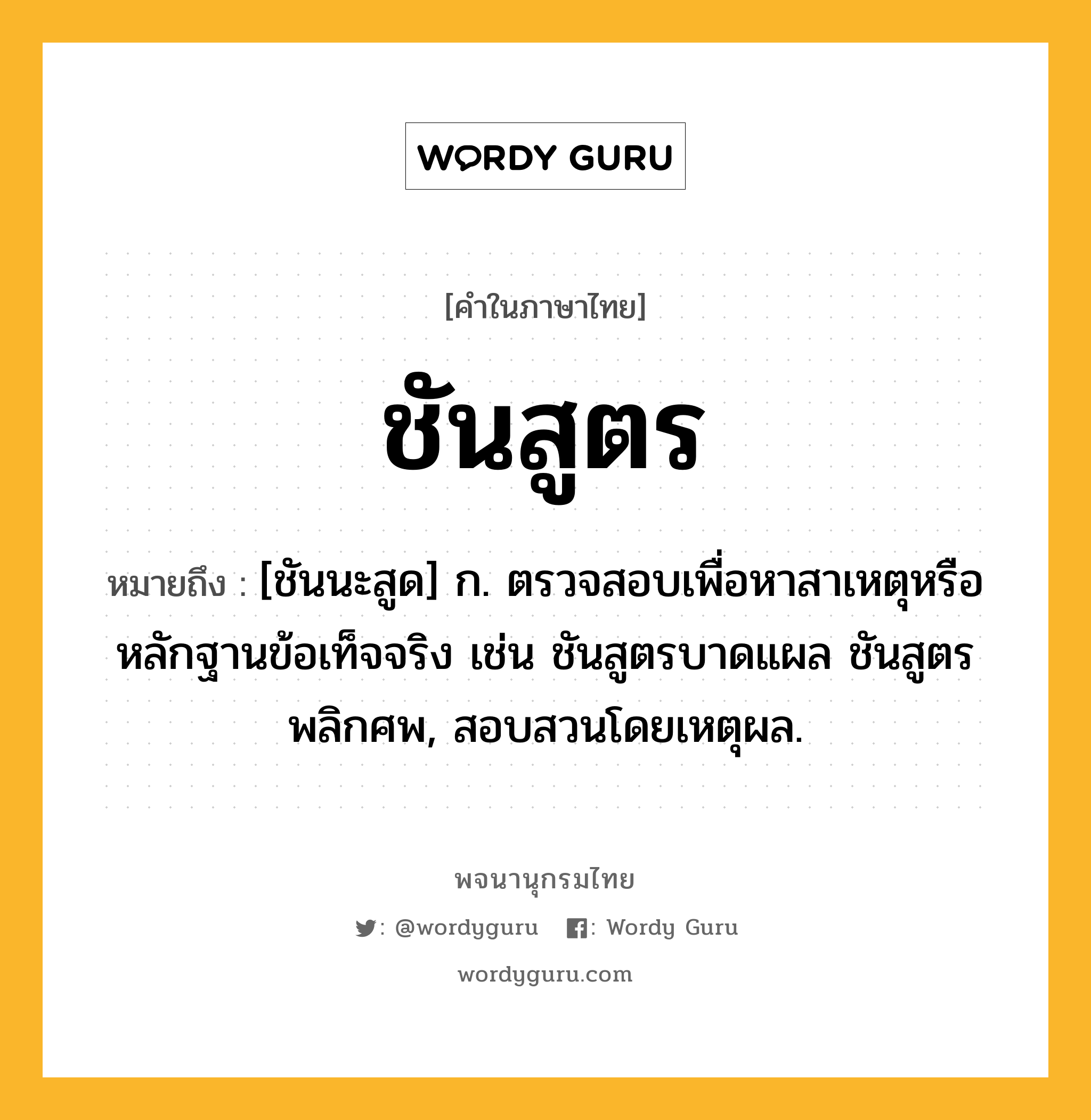 ชันสูตร หมายถึงอะไร?, คำในภาษาไทย ชันสูตร หมายถึง [ชันนะสูด] ก. ตรวจสอบเพื่อหาสาเหตุหรือหลักฐานข้อเท็จจริง เช่น ชันสูตรบาดแผล ชันสูตรพลิกศพ, สอบสวนโดยเหตุผล.