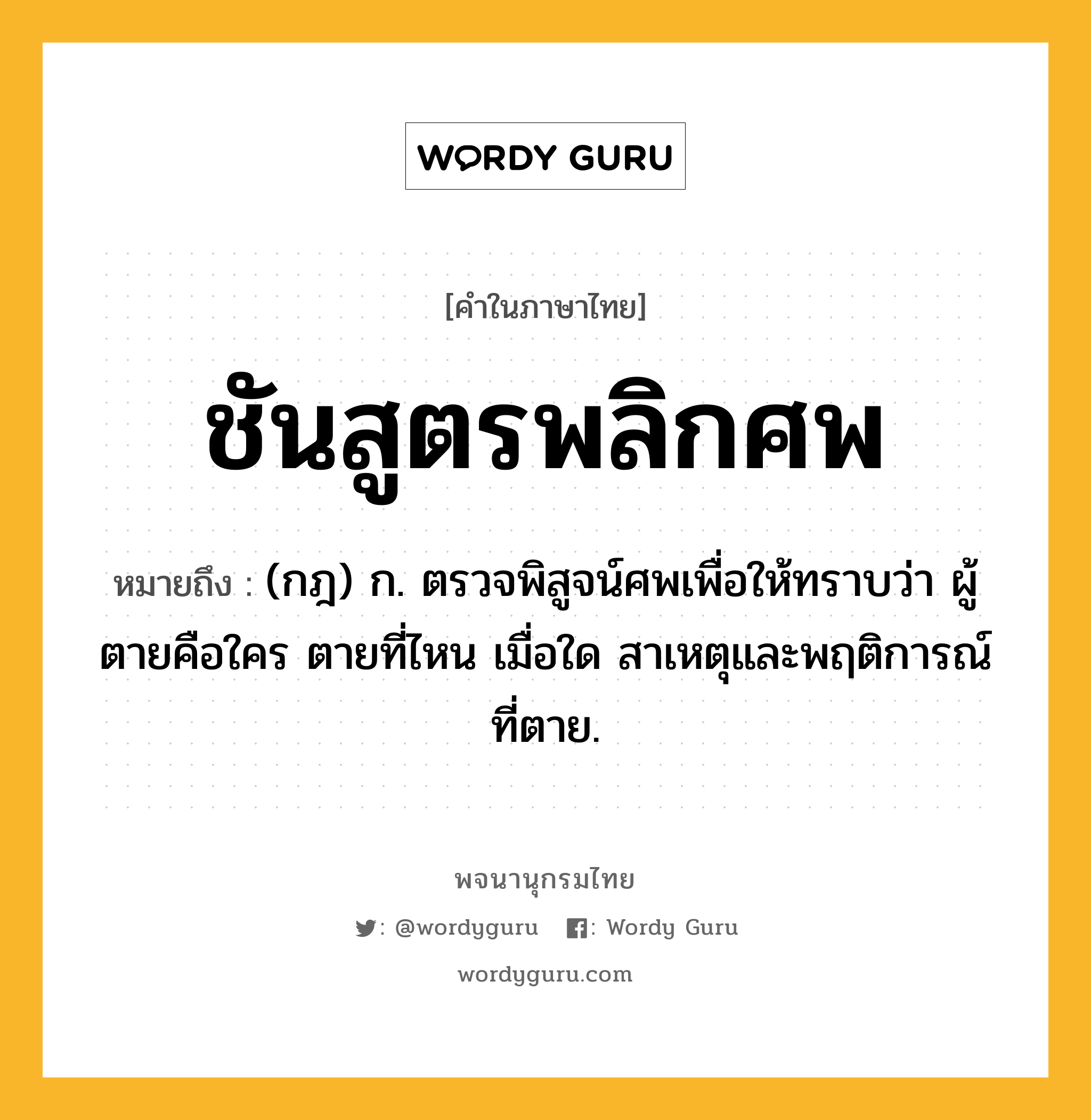 ชันสูตรพลิกศพ หมายถึงอะไร?, คำในภาษาไทย ชันสูตรพลิกศพ หมายถึง (กฎ) ก. ตรวจพิสูจน์ศพเพื่อให้ทราบว่า ผู้ตายคือใคร ตายที่ไหน เมื่อใด สาเหตุและพฤติการณ์ที่ตาย.