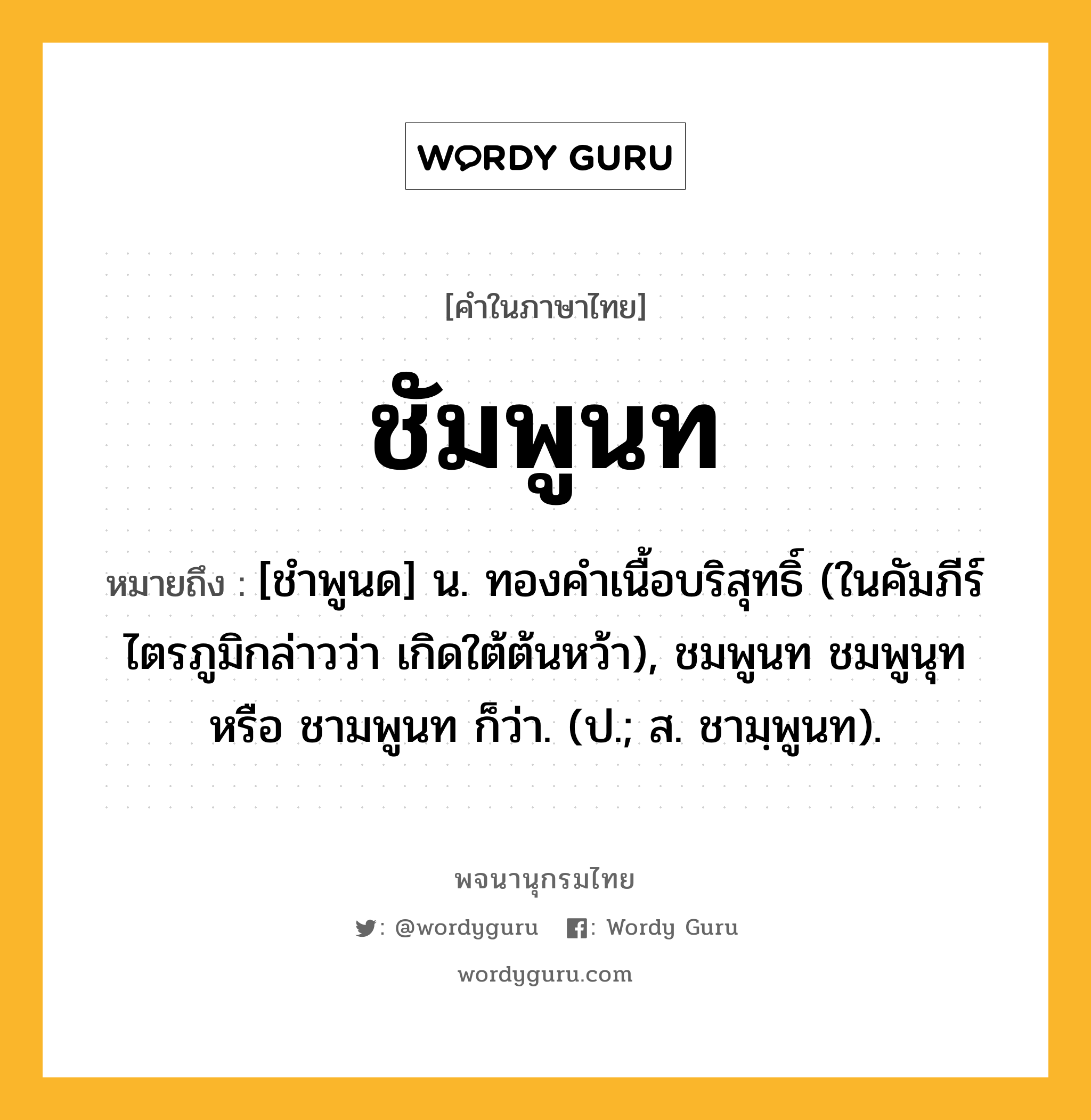 ชัมพูนท หมายถึงอะไร?, คำในภาษาไทย ชัมพูนท หมายถึง [ชําพูนด] น. ทองคําเนื้อบริสุทธิ์ (ในคัมภีร์ไตรภูมิกล่าวว่า เกิดใต้ต้นหว้า), ชมพูนท ชมพูนุท หรือ ชามพูนท ก็ว่า. (ป.; ส. ชามฺพูนท).