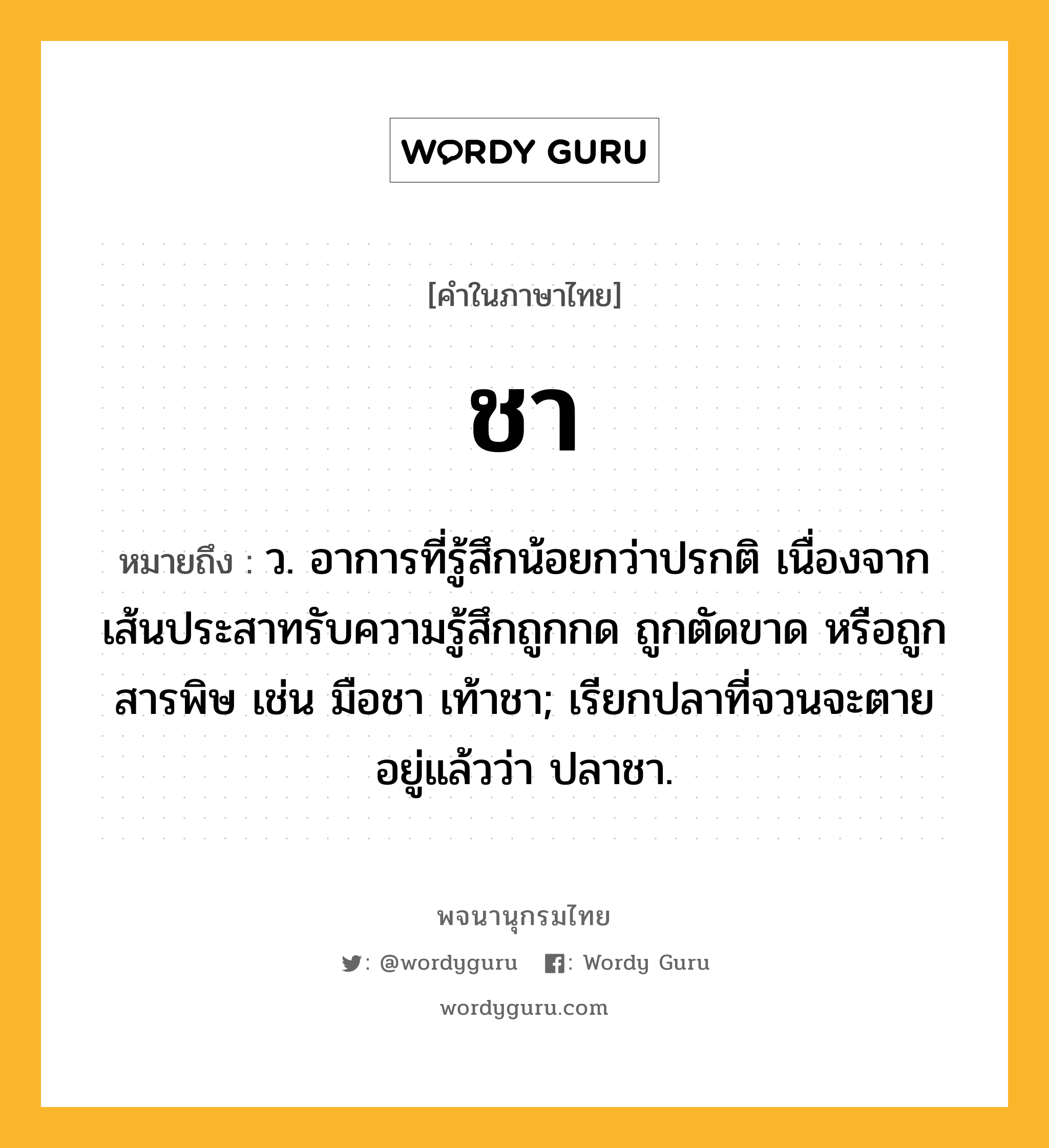 ชา หมายถึงอะไร?, คำในภาษาไทย ชา หมายถึง ว. อาการที่รู้สึกน้อยกว่าปรกติ เนื่องจากเส้นประสาทรับความรู้สึกถูกกด ถูกตัดขาด หรือถูกสารพิษ เช่น มือชา เท้าชา; เรียกปลาที่จวนจะตายอยู่แล้วว่า ปลาชา.