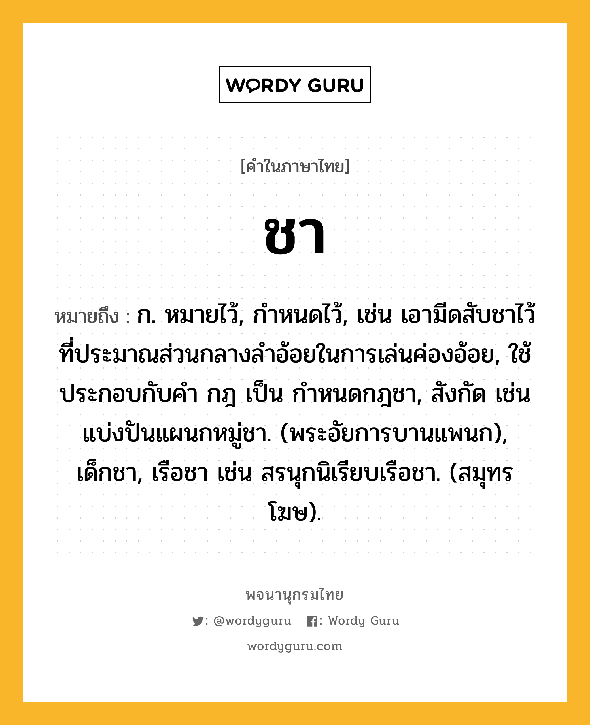 ชา หมายถึงอะไร?, คำในภาษาไทย ชา หมายถึง ก. หมายไว้, กําหนดไว้, เช่น เอามีดสับชาไว้ที่ประมาณส่วนกลางลำอ้อยในการเล่นค่องอ้อย, ใช้ประกอบกับคํา กฎ เป็น กําหนดกฎชา, สังกัด เช่น แบ่งปันแผนกหมู่ชา. (พระอัยการบานแพนก), เด็กชา, เรือชา เช่น สรนุกนิเรียบเรือชา. (สมุทรโฆษ).