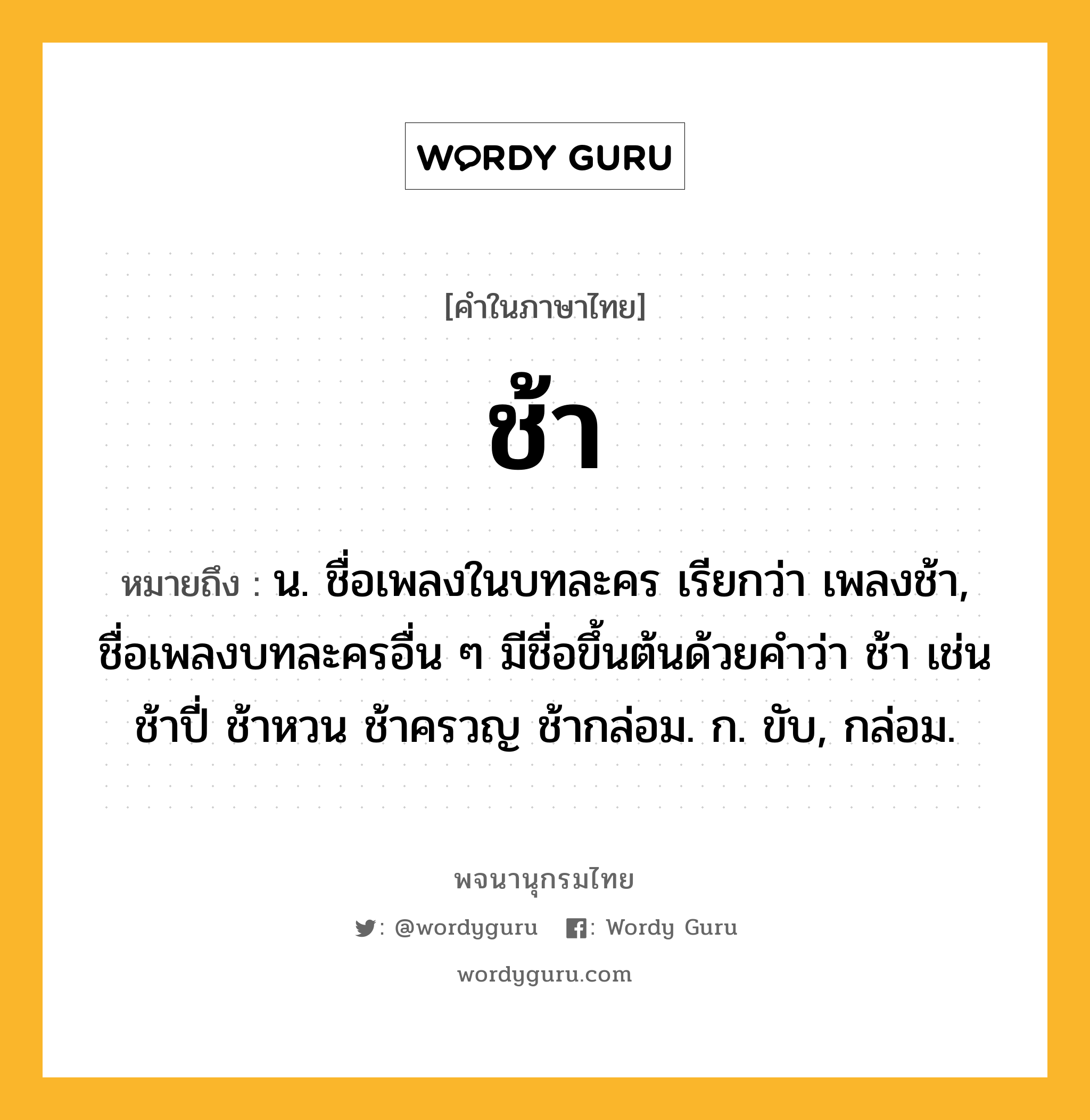 ช้า หมายถึงอะไร?, คำในภาษาไทย ช้า หมายถึง น. ชื่อเพลงในบทละคร เรียกว่า เพลงช้า, ชื่อเพลงบทละครอื่น ๆ มีชื่อขึ้นต้นด้วยคําว่า ช้า เช่น ช้าปี่ ช้าหวน ช้าครวญ ช้ากล่อม. ก. ขับ, กล่อม.