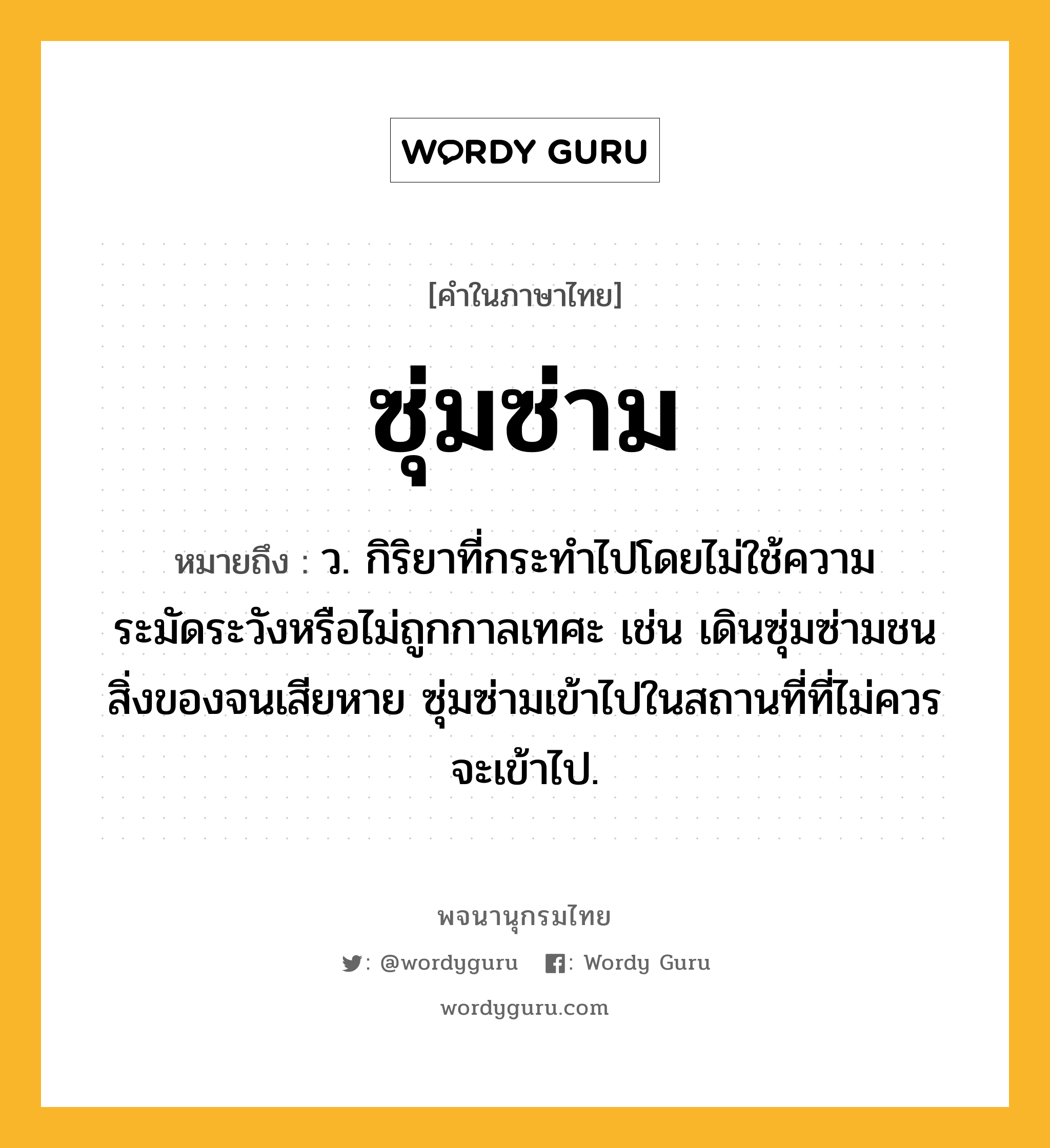 ซุ่มซ่าม หมายถึงอะไร?, คำในภาษาไทย ซุ่มซ่าม หมายถึง ว. กิริยาที่กระทำไปโดยไม่ใช้ความระมัดระวังหรือไม่ถูกกาลเทศะ เช่น เดินซุ่มซ่ามชนสิ่งของจนเสียหาย ซุ่มซ่ามเข้าไปในสถานที่ที่ไม่ควรจะเข้าไป.