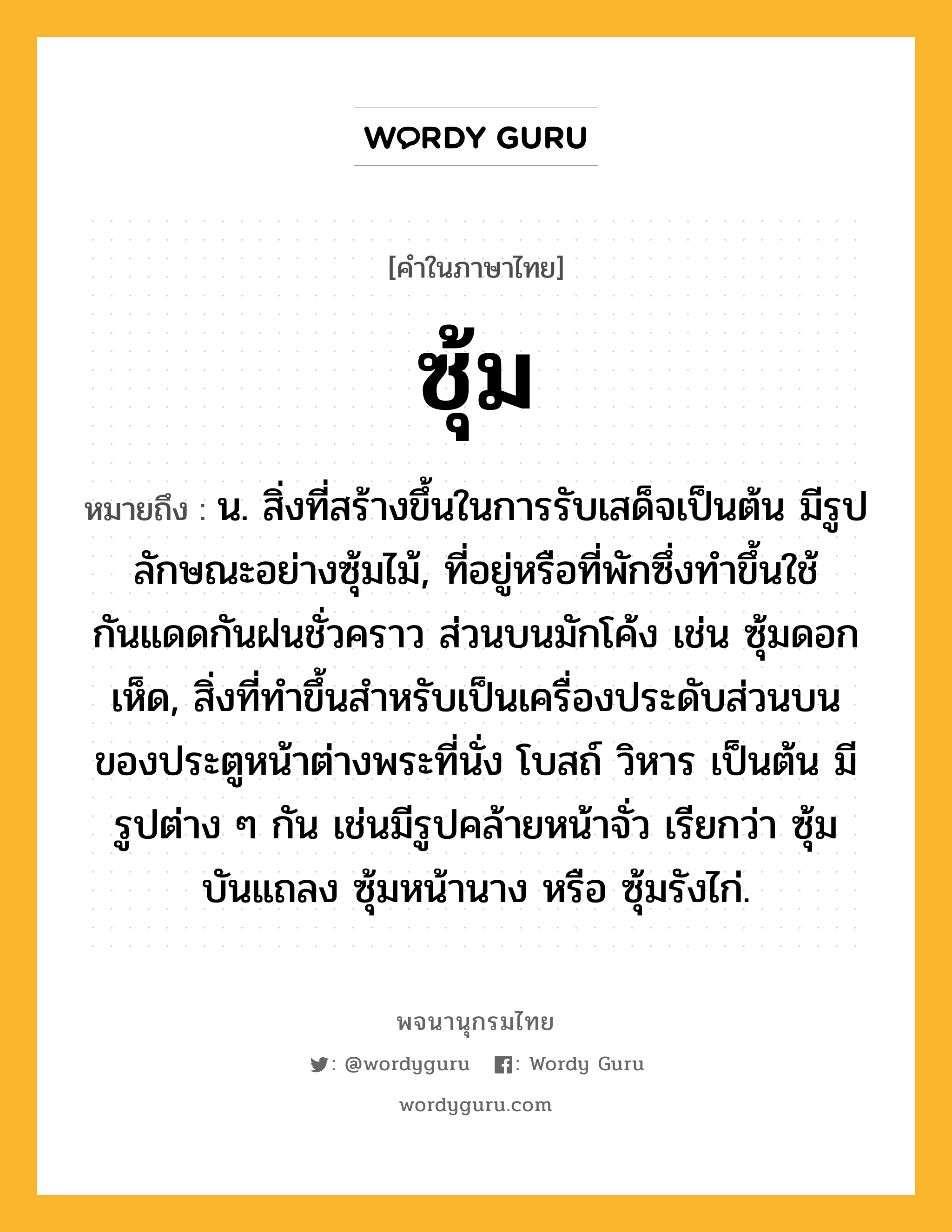 ซุ้ม หมายถึงอะไร?, คำในภาษาไทย ซุ้ม หมายถึง น. สิ่งที่สร้างขึ้นในการรับเสด็จเป็นต้น มีรูปลักษณะอย่างซุ้มไม้, ที่อยู่หรือที่พักซึ่งทําขึ้นใช้กันแดดกันฝนชั่วคราว ส่วนบนมักโค้ง เช่น ซุ้มดอกเห็ด, สิ่งที่ทําขึ้นสําหรับเป็นเครื่องประดับส่วนบนของประตูหน้าต่างพระที่นั่ง โบสถ์ วิหาร เป็นต้น มีรูปต่าง ๆ กัน เช่นมีรูปคล้ายหน้าจั่ว เรียกว่า ซุ้มบันแถลง ซุ้มหน้านาง หรือ ซุ้มรังไก่.