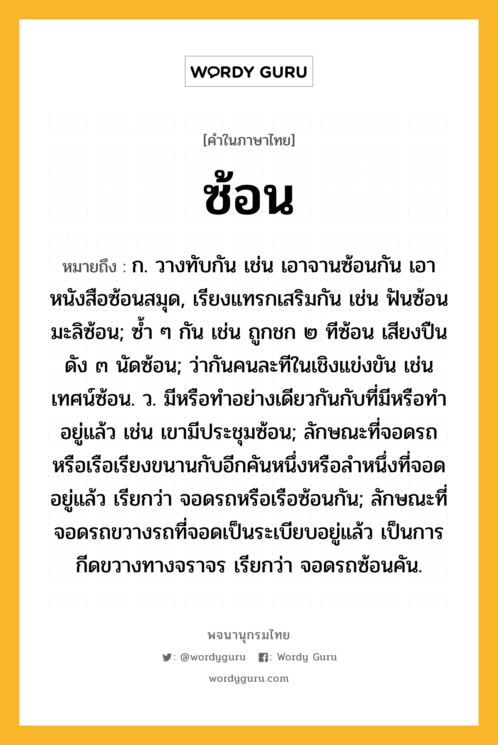 ซ้อน หมายถึงอะไร?, คำในภาษาไทย ซ้อน หมายถึง ก. วางทับกัน เช่น เอาจานซ้อนกัน เอาหนังสือซ้อนสมุด, เรียงแทรกเสริมกัน เช่น ฟันซ้อน มะลิซ้อน; ซํ้า ๆ กัน เช่น ถูกชก ๒ ทีซ้อน เสียงปืนดัง ๓ นัดซ้อน; ว่ากันคนละทีในเชิงแข่งขัน เช่น เทศน์ซ้อน. ว. มีหรือทำอย่างเดียวกันกับที่มีหรือทำอยู่แล้ว เช่น เขามีประชุมซ้อน; ลักษณะที่จอดรถหรือเรือเรียงขนานกับอีกคันหนึ่งหรือลําหนึ่งที่จอดอยู่แล้ว เรียกว่า จอดรถหรือเรือซ้อนกัน; ลักษณะที่จอดรถขวางรถที่จอดเป็นระเบียบอยู่แล้ว เป็นการกีดขวางทางจราจร เรียกว่า จอดรถซ้อนคัน.