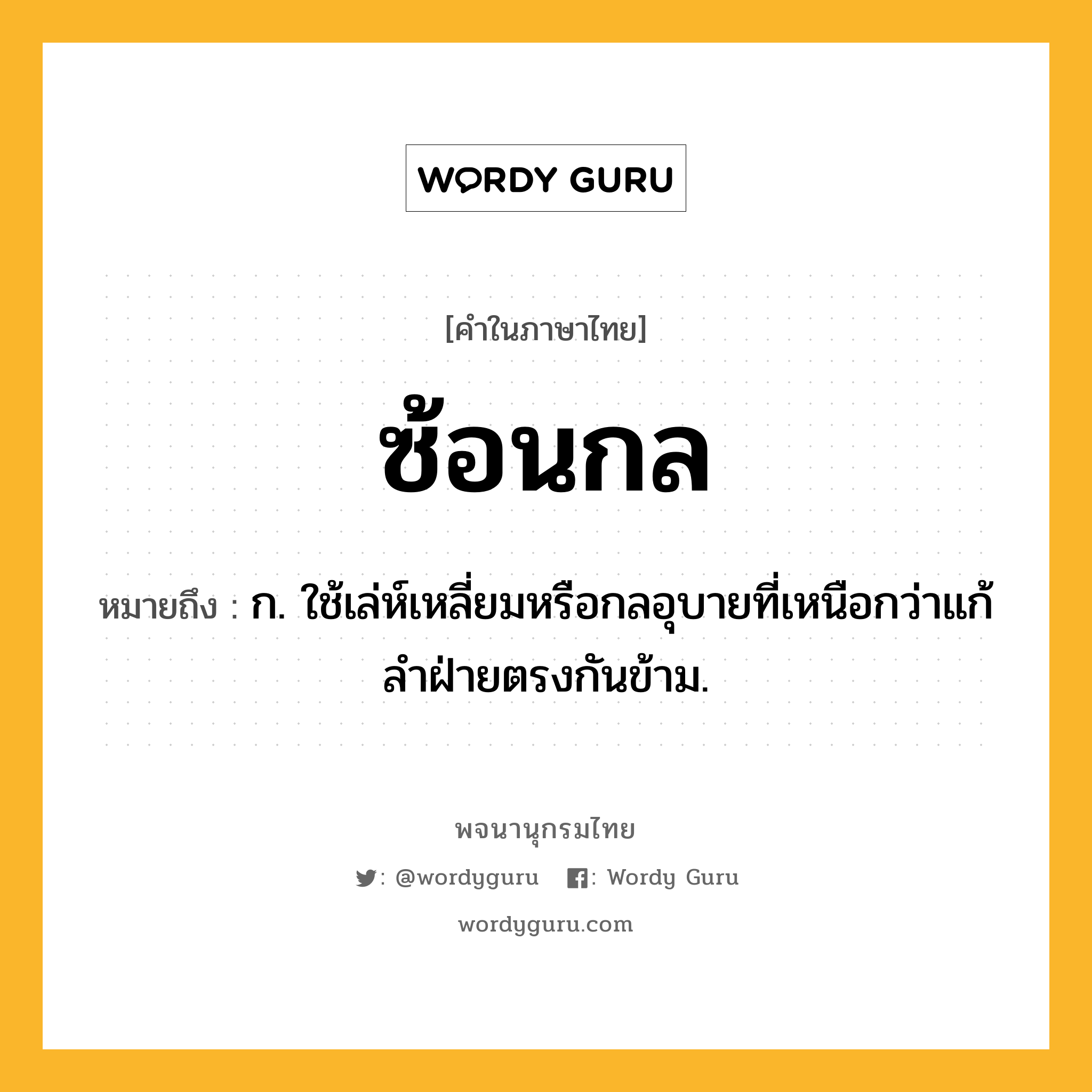 ซ้อนกล หมายถึงอะไร?, คำในภาษาไทย ซ้อนกล หมายถึง ก. ใช้เล่ห์เหลี่ยมหรือกลอุบายที่เหนือกว่าแก้ลําฝ่ายตรงกันข้าม.