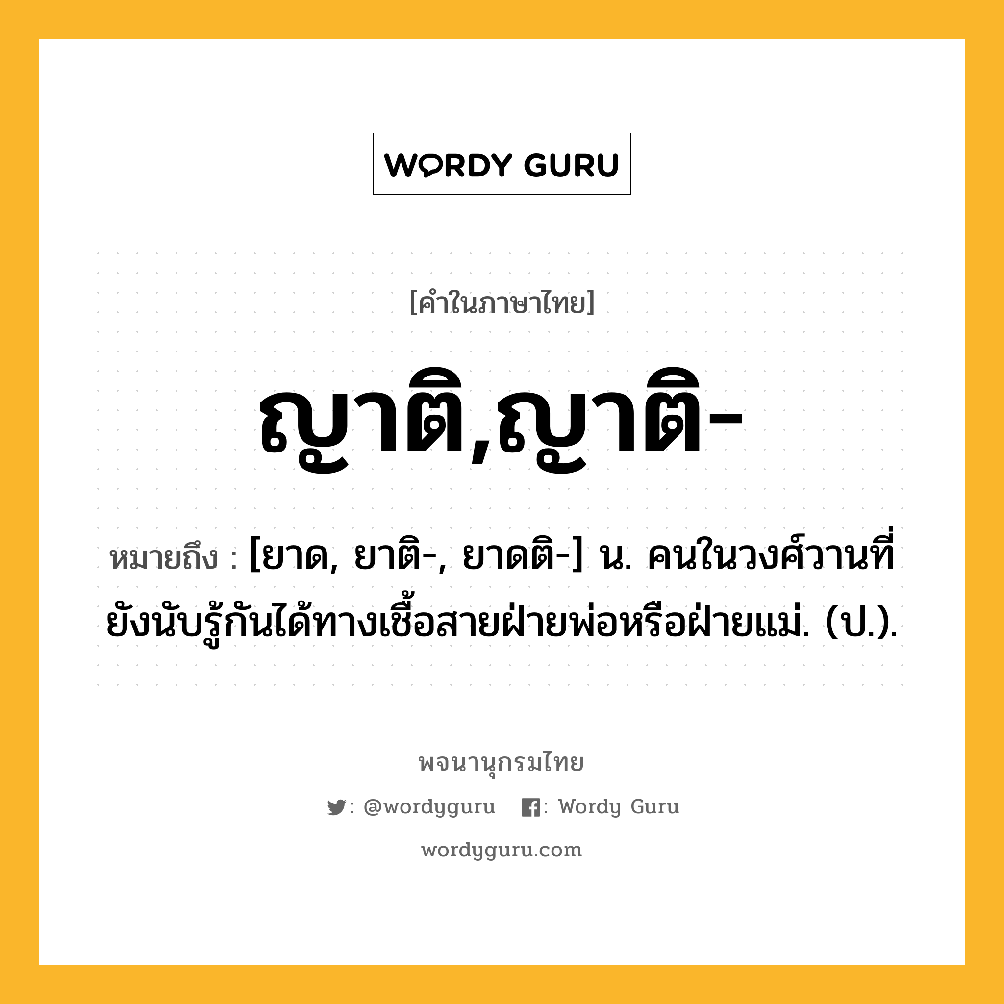 ญาติ,ญาติ- หมายถึงอะไร?, คำในภาษาไทย ญาติ,ญาติ- หมายถึง [ยาด, ยาติ-, ยาดติ-] น. คนในวงศ์วานที่ยังนับรู้กันได้ทางเชื้อสายฝ่ายพ่อหรือฝ่ายแม่. (ป.).