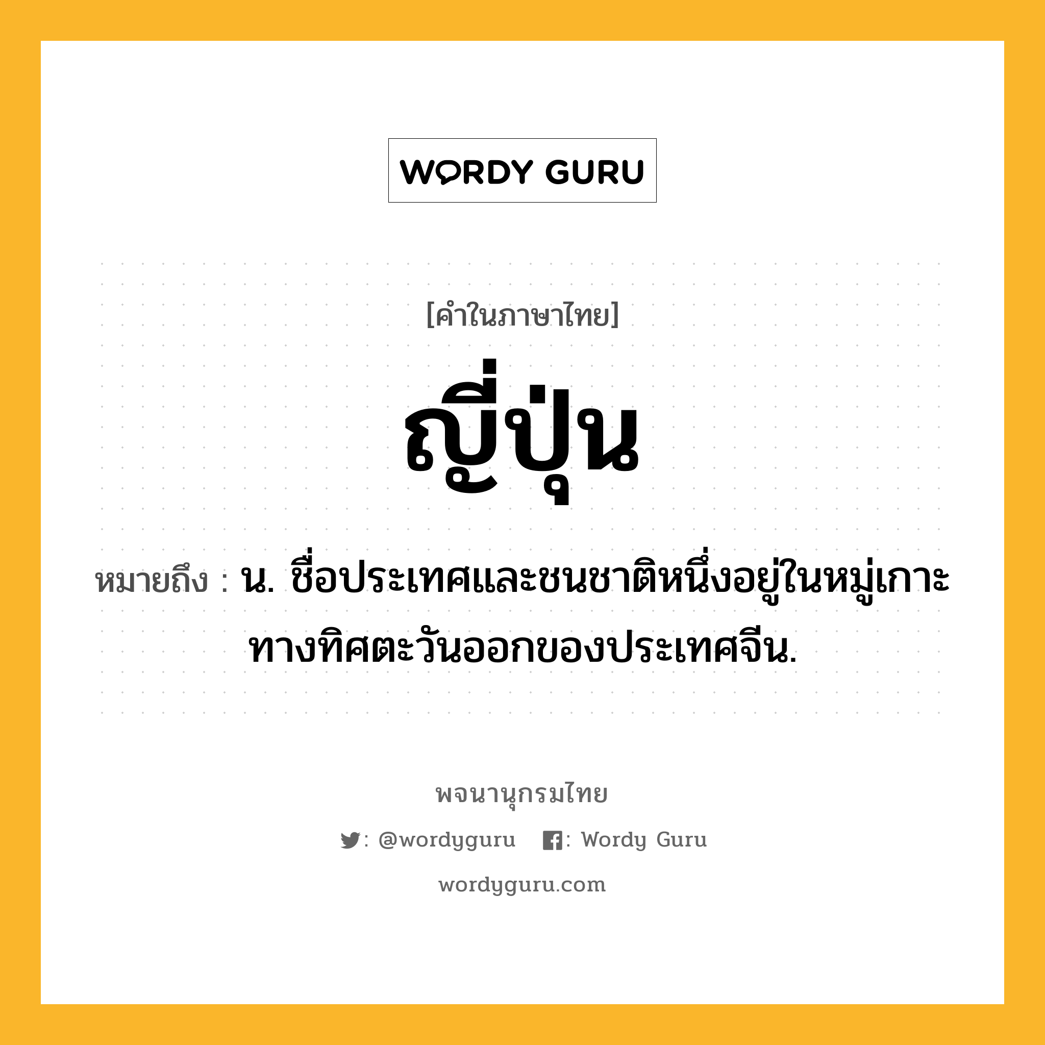 ญี่ปุ่น หมายถึงอะไร?, คำในภาษาไทย ญี่ปุ่น หมายถึง น. ชื่อประเทศและชนชาติหนึ่งอยู่ในหมู่เกาะทางทิศตะวันออกของประเทศจีน.