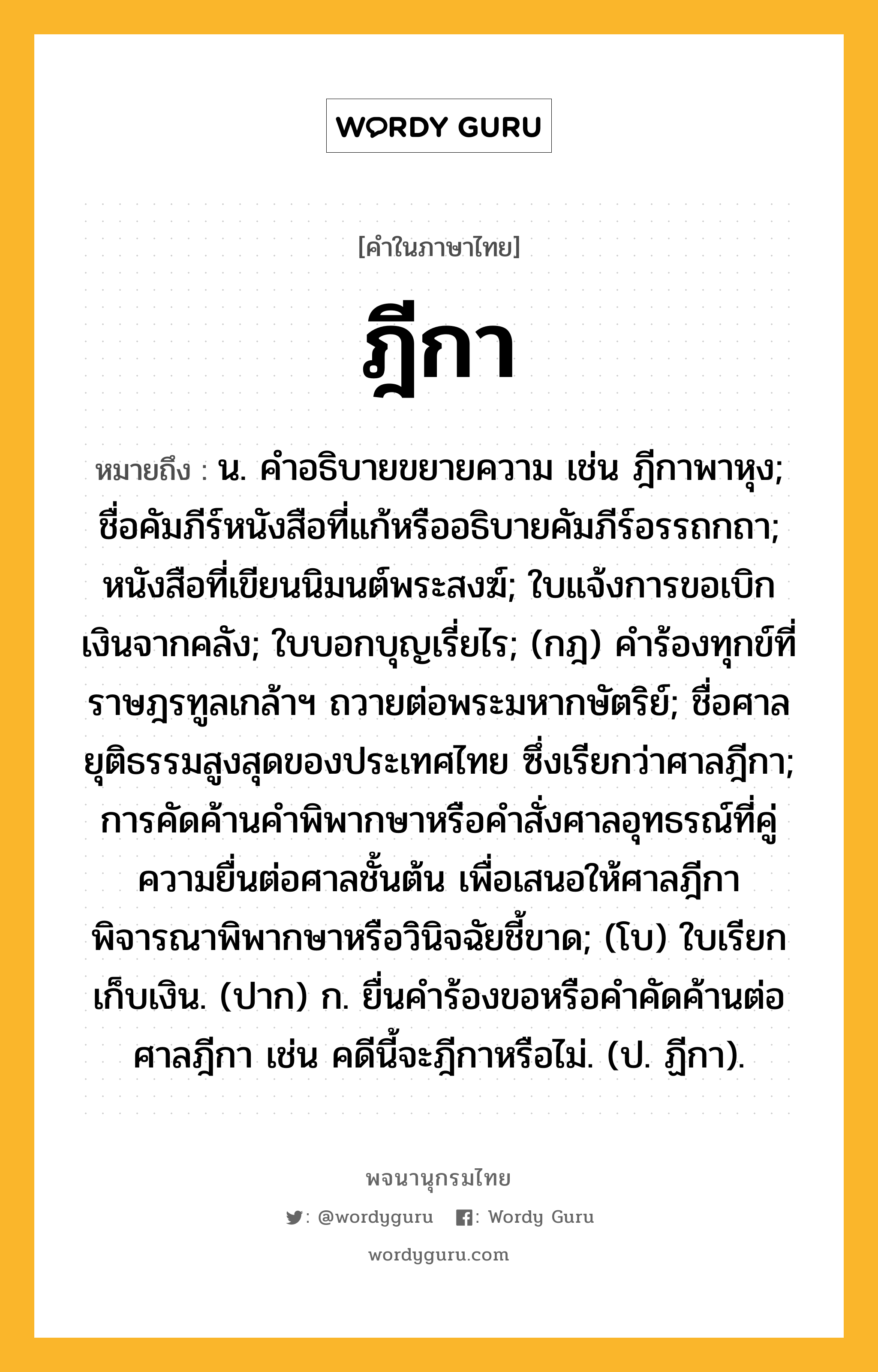 ฎีกา หมายถึงอะไร?, คำในภาษาไทย ฎีกา หมายถึง น. คําอธิบายขยายความ เช่น ฎีกาพาหุง; ชื่อคัมภีร์หนังสือที่แก้หรืออธิบายคัมภีร์อรรถกถา; หนังสือที่เขียนนิมนต์พระสงฆ์; ใบแจ้งการขอเบิกเงินจากคลัง; ใบบอกบุญเรี่ยไร; (กฎ) คําร้องทุกข์ที่ราษฎรทูลเกล้าฯ ถวายต่อพระมหากษัตริย์; ชื่อศาลยุติธรรมสูงสุดของประเทศไทย ซึ่งเรียกว่าศาลฎีกา; การคัดค้านคําพิพากษาหรือคําสั่งศาลอุทธรณ์ที่คู่ความยื่นต่อศาลชั้นต้น เพื่อเสนอให้ศาลฎีกาพิจารณาพิพากษาหรือวินิจฉัยชี้ขาด; (โบ) ใบเรียกเก็บเงิน. (ปาก) ก. ยื่นคําร้องขอหรือคําคัดค้านต่อศาลฎีกา เช่น คดีนี้จะฎีกาหรือไม่. (ป. ฏีกา).