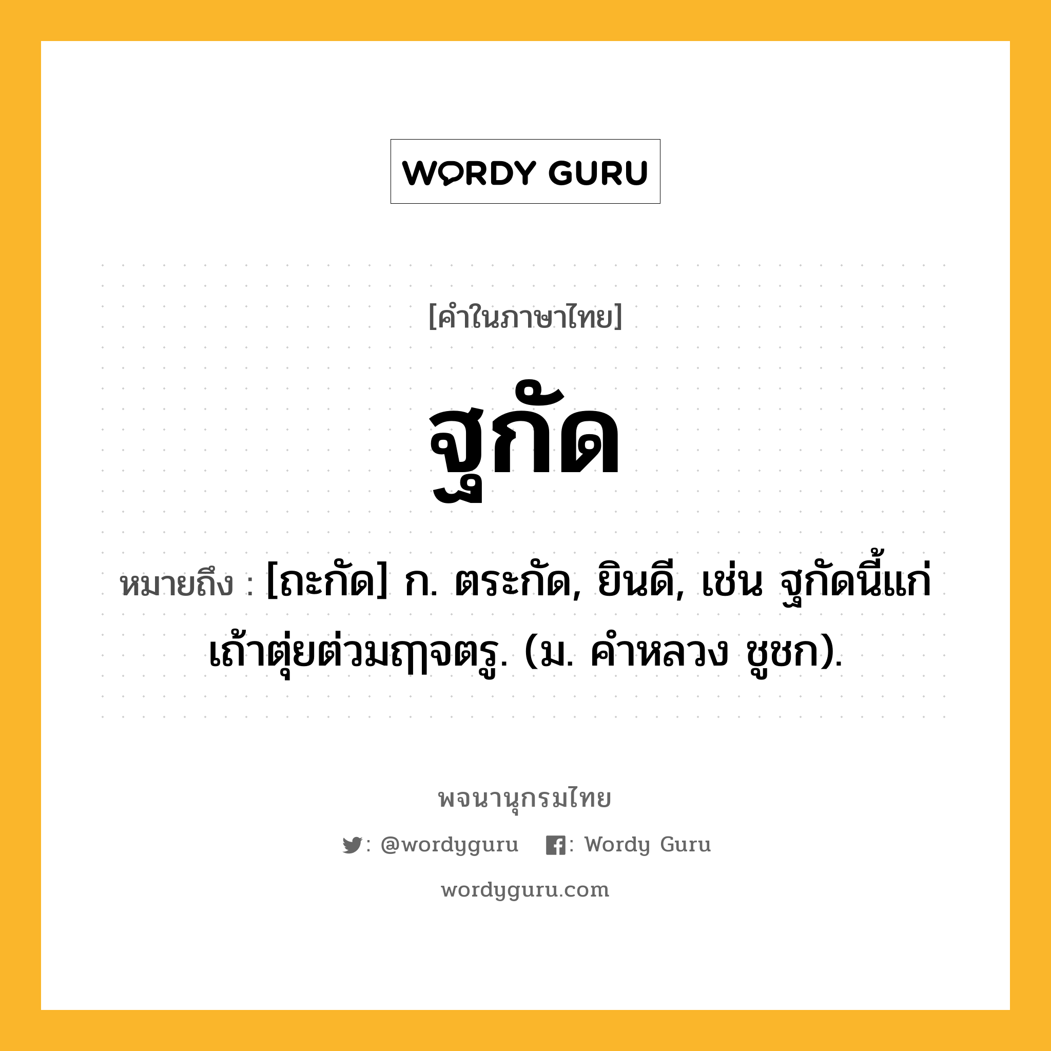 ฐกัด หมายถึงอะไร?, คำในภาษาไทย ฐกัด หมายถึง [ถะกัด] ก. ตระกัด, ยินดี, เช่น ฐกัดนี้แก่เถ้าตุ่ยต่วมฤๅจตรู. (ม. คําหลวง ชูชก).