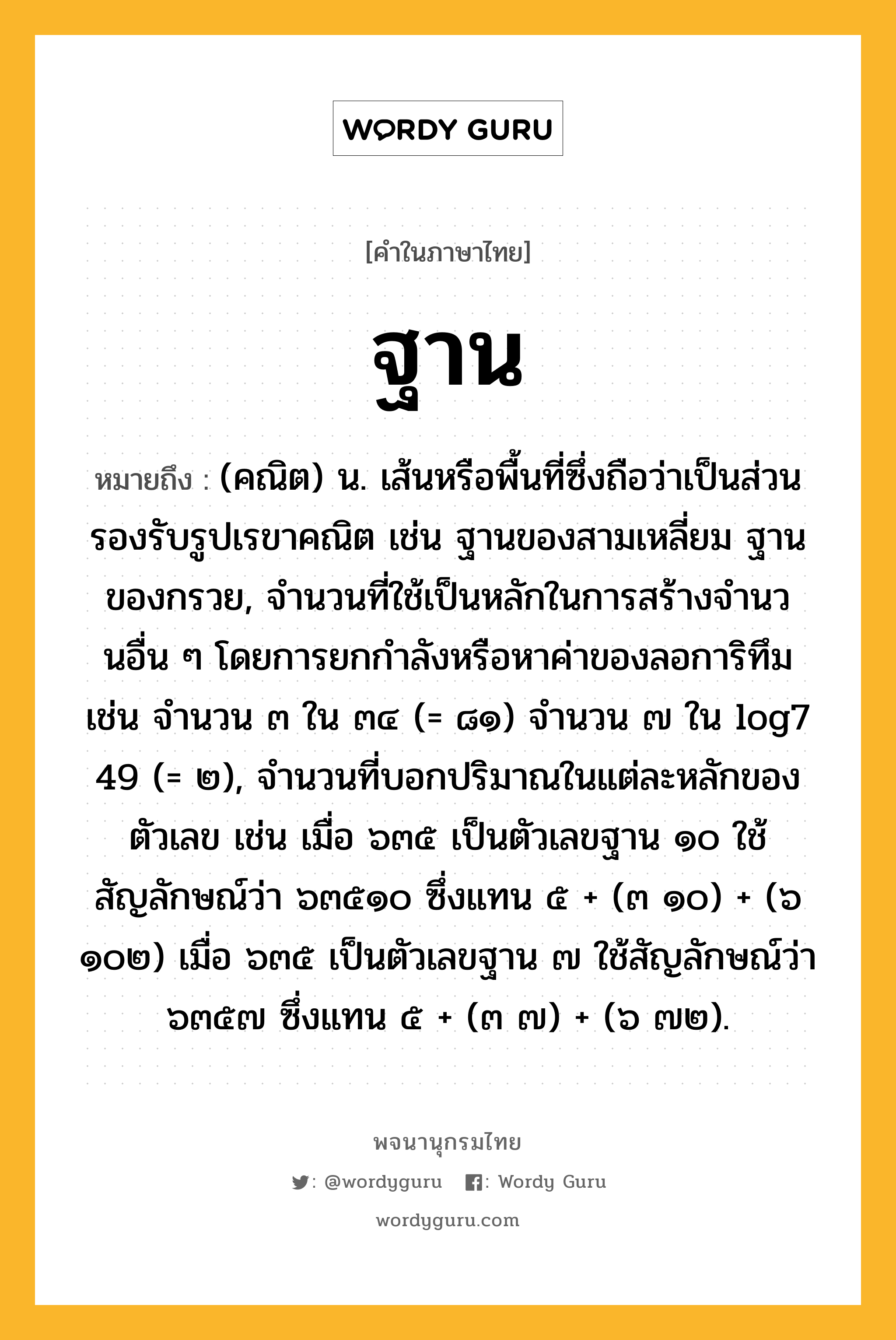 ฐาน หมายถึงอะไร?, คำในภาษาไทย ฐาน หมายถึง (คณิต) น. เส้นหรือพื้นที่ซึ่งถือว่าเป็นส่วนรองรับรูปเรขาคณิต เช่น ฐานของสามเหลี่ยม ฐานของกรวย, จํานวนที่ใช้เป็นหลักในการสร้างจํานวนอื่น ๆ โดยการยกกําลังหรือหาค่าของลอการิทึม เช่น จํานวน ๓ ใน ๓๔ (= ๘๑) จํานวน ๗ ใน log7 49 (= ๒), จํานวนที่บอกปริมาณในแต่ละหลักของตัวเลข เช่น เมื่อ ๖๓๕ เป็นตัวเลขฐาน ๑๐ ใช้สัญลักษณ์ว่า ๖๓๕๑๐ ซึ่งแทน ๕ + (๓ ๑๐) + (๖ ๑๐๒) เมื่อ ๖๓๕ เป็นตัวเลขฐาน ๗ ใช้สัญลักษณ์ว่า ๖๓๕๗ ซึ่งแทน ๕ + (๓ ๗) + (๖ ๗๒).