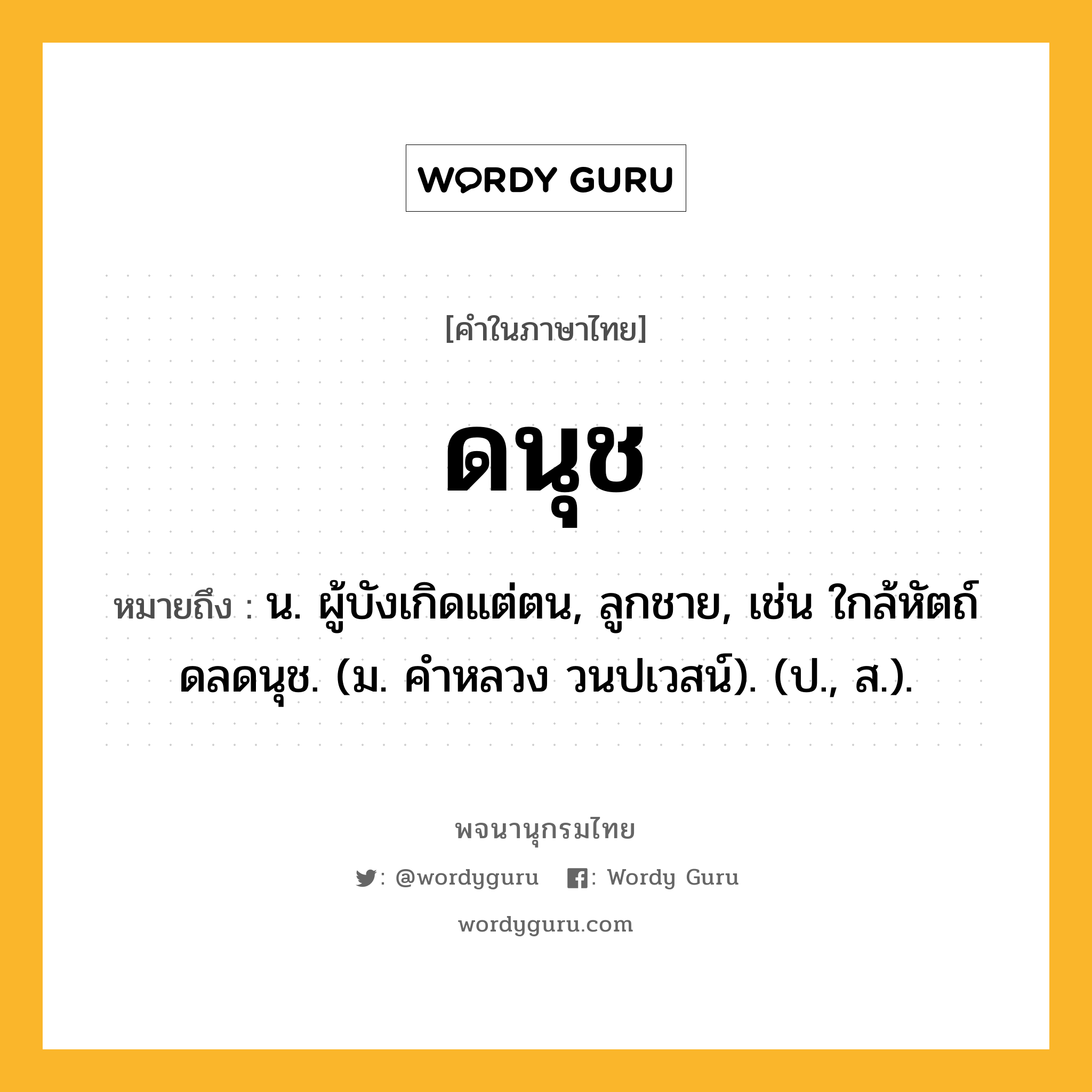 ดนุช หมายถึงอะไร?, คำในภาษาไทย ดนุช หมายถึง น. ผู้บังเกิดแต่ตน, ลูกชาย, เช่น ใกล้หัตถ์ดลดนุช. (ม. คําหลวง วนปเวสน์). (ป., ส.).