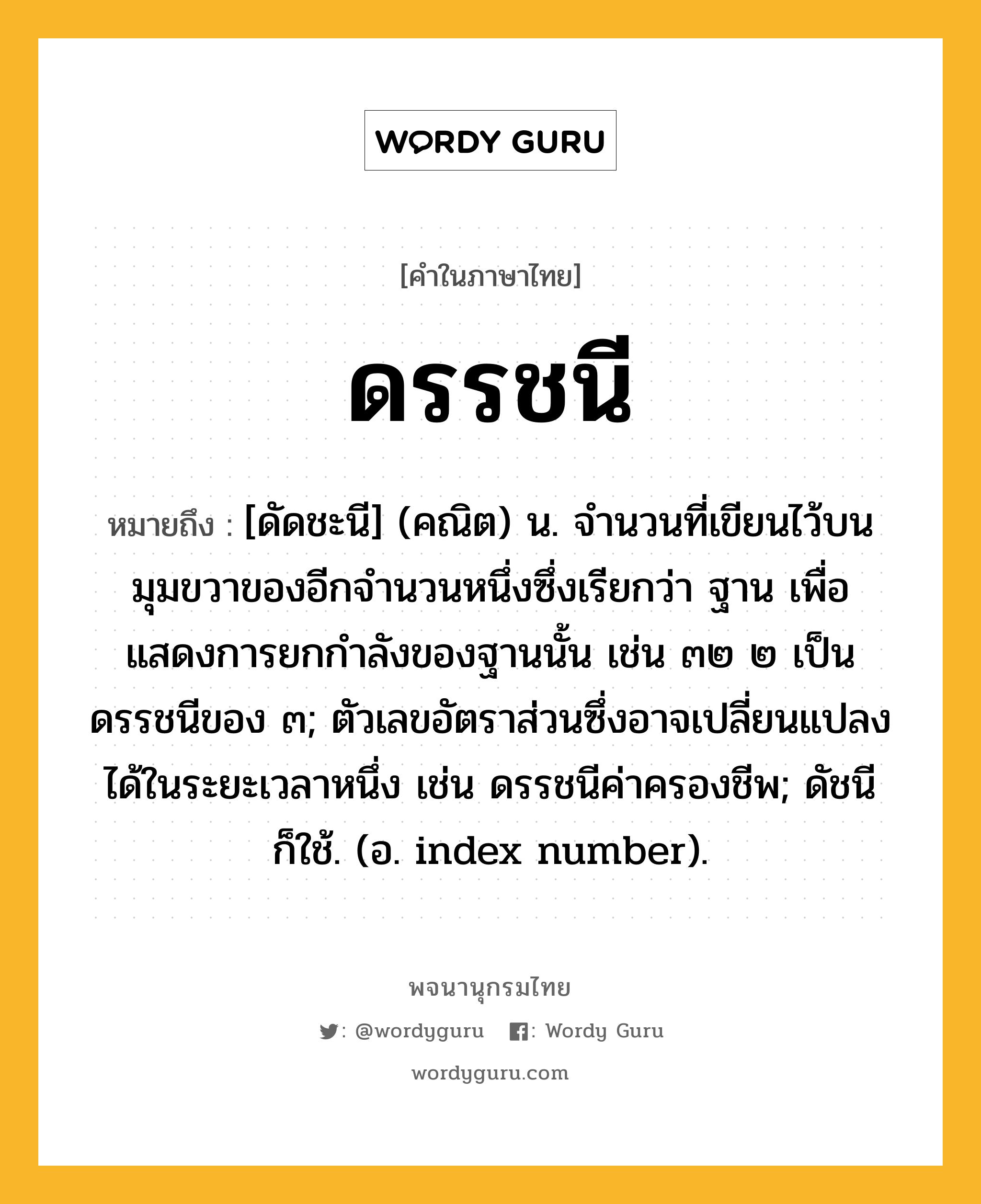 ดรรชนี หมายถึงอะไร?, คำในภาษาไทย ดรรชนี หมายถึง [ดัดชะนี] (คณิต) น. จํานวนที่เขียนไว้บนมุมขวาของอีกจํานวนหนึ่งซึ่งเรียกว่า ฐาน เพื่อแสดงการยกกําลังของฐานนั้น เช่น ๓๒ ๒ เป็นดรรชนีของ ๓; ตัวเลขอัตราส่วนซึ่งอาจเปลี่ยนแปลงได้ในระยะเวลาหนึ่ง เช่น ดรรชนีค่าครองชีพ; ดัชนี ก็ใช้. (อ. index number).