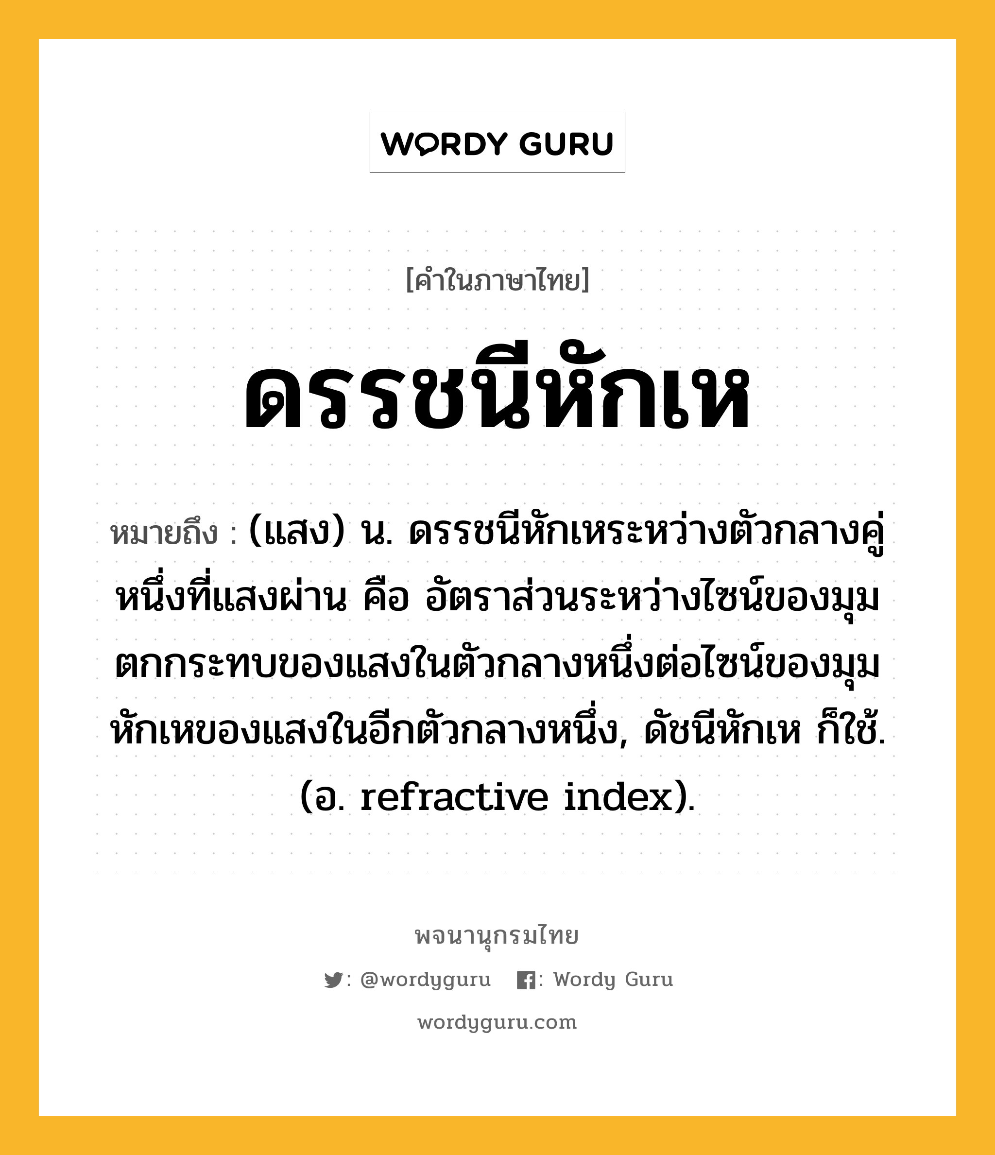 ดรรชนีหักเห หมายถึงอะไร?, คำในภาษาไทย ดรรชนีหักเห หมายถึง (แสง) น. ดรรชนีหักเหระหว่างตัวกลางคู่หนึ่งที่แสงผ่าน คือ อัตราส่วนระหว่างไซน์ของมุมตกกระทบของแสงในตัวกลางหนึ่งต่อไซน์ของมุมหักเหของแสงในอีกตัวกลางหนึ่ง, ดัชนีหักเห ก็ใช้. (อ. refractive index).