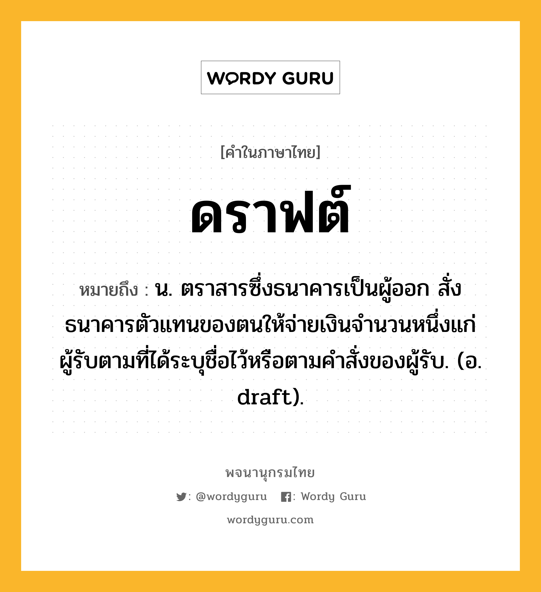 ดราฟต์ หมายถึงอะไร?, คำในภาษาไทย ดราฟต์ หมายถึง น. ตราสารซึ่งธนาคารเป็นผู้ออก สั่งธนาคารตัวแทนของตนให้จ่ายเงินจํานวนหนึ่งแก่ผู้รับตามที่ได้ระบุชื่อไว้หรือตามคําสั่งของผู้รับ. (อ. draft).