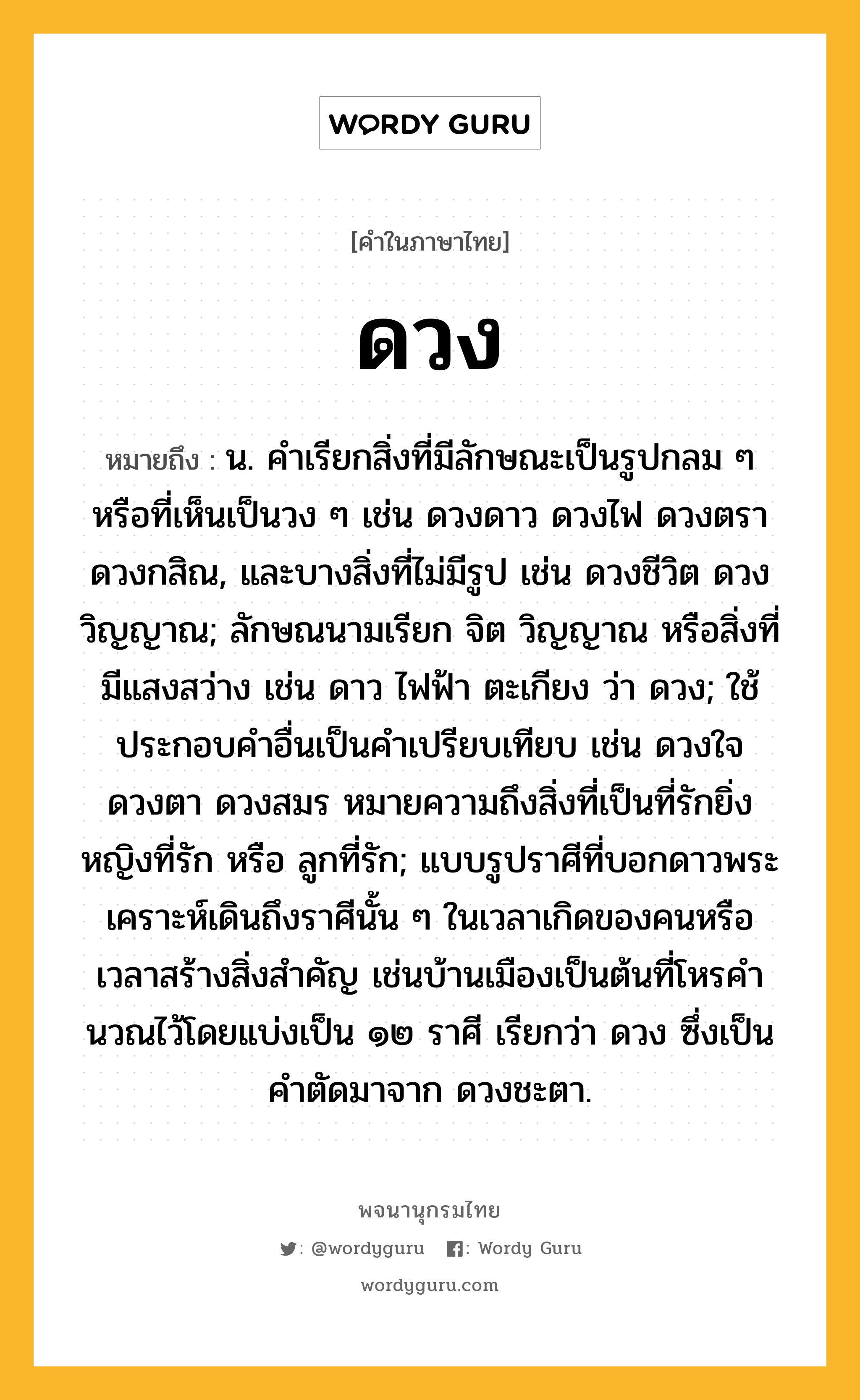 ดวง หมายถึงอะไร?, คำในภาษาไทย ดวง หมายถึง น. คําเรียกสิ่งที่มีลักษณะเป็นรูปกลม ๆ หรือที่เห็นเป็นวง ๆ เช่น ดวงดาว ดวงไฟ ดวงตรา ดวงกสิณ, และบางสิ่งที่ไม่มีรูป เช่น ดวงชีวิต ดวงวิญญาณ; ลักษณนามเรียก จิต วิญญาณ หรือสิ่งที่มีแสงสว่าง เช่น ดาว ไฟฟ้า ตะเกียง ว่า ดวง; ใช้ประกอบคําอื่นเป็นคําเปรียบเทียบ เช่น ดวงใจ ดวงตา ดวงสมร หมายความถึงสิ่งที่เป็นที่รักยิ่ง หญิงที่รัก หรือ ลูกที่รัก; แบบรูปราศีที่บอกดาวพระเคราะห์เดินถึงราศีนั้น ๆ ในเวลาเกิดของคนหรือเวลาสร้างสิ่งสําคัญ เช่นบ้านเมืองเป็นต้นที่โหรคํานวณไว้โดยแบ่งเป็น ๑๒ ราศี เรียกว่า ดวง ซึ่งเป็นคําตัดมาจาก ดวงชะตา.