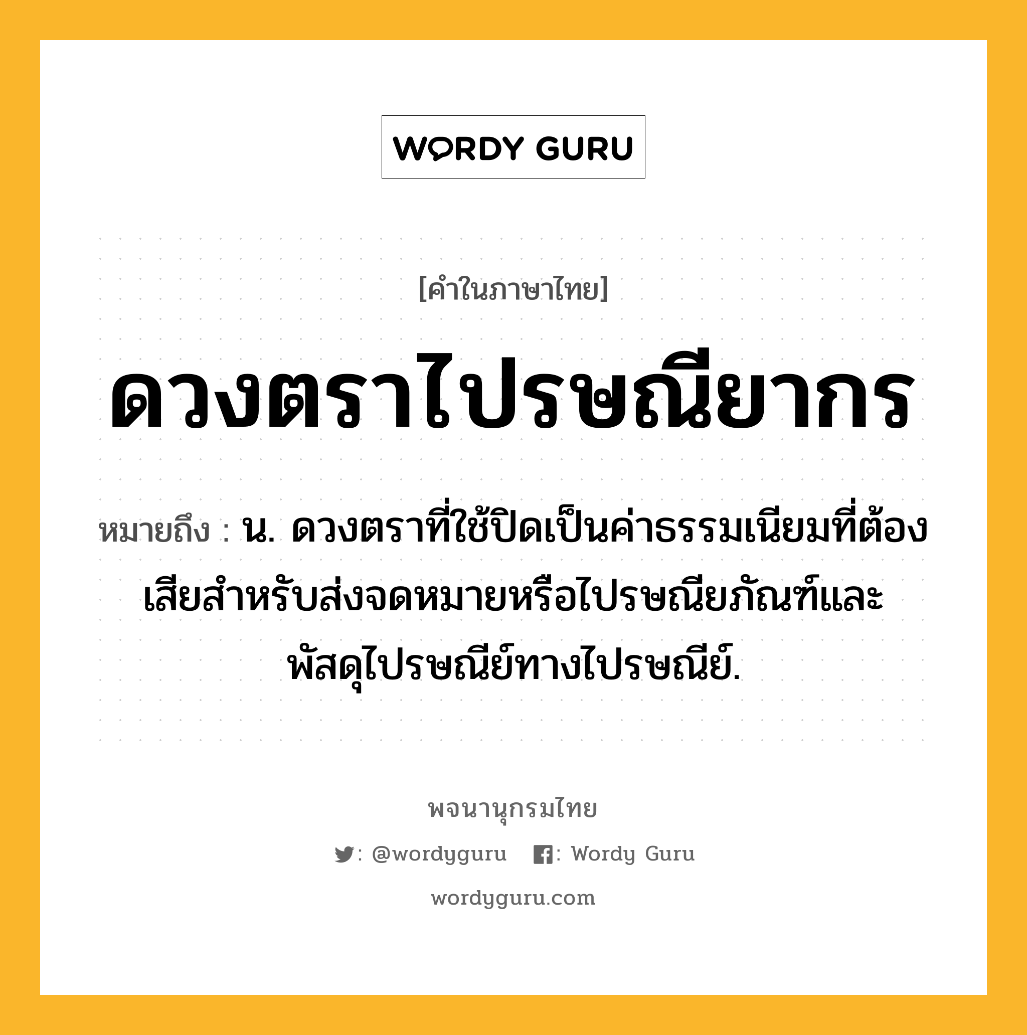 ดวงตราไปรษณียากร หมายถึงอะไร?, คำในภาษาไทย ดวงตราไปรษณียากร หมายถึง น. ดวงตราที่ใช้ปิดเป็นค่าธรรมเนียมที่ต้องเสียสำหรับส่งจดหมายหรือไปรษณียภัณฑ์และพัสดุไปรษณีย์ทางไปรษณีย์.