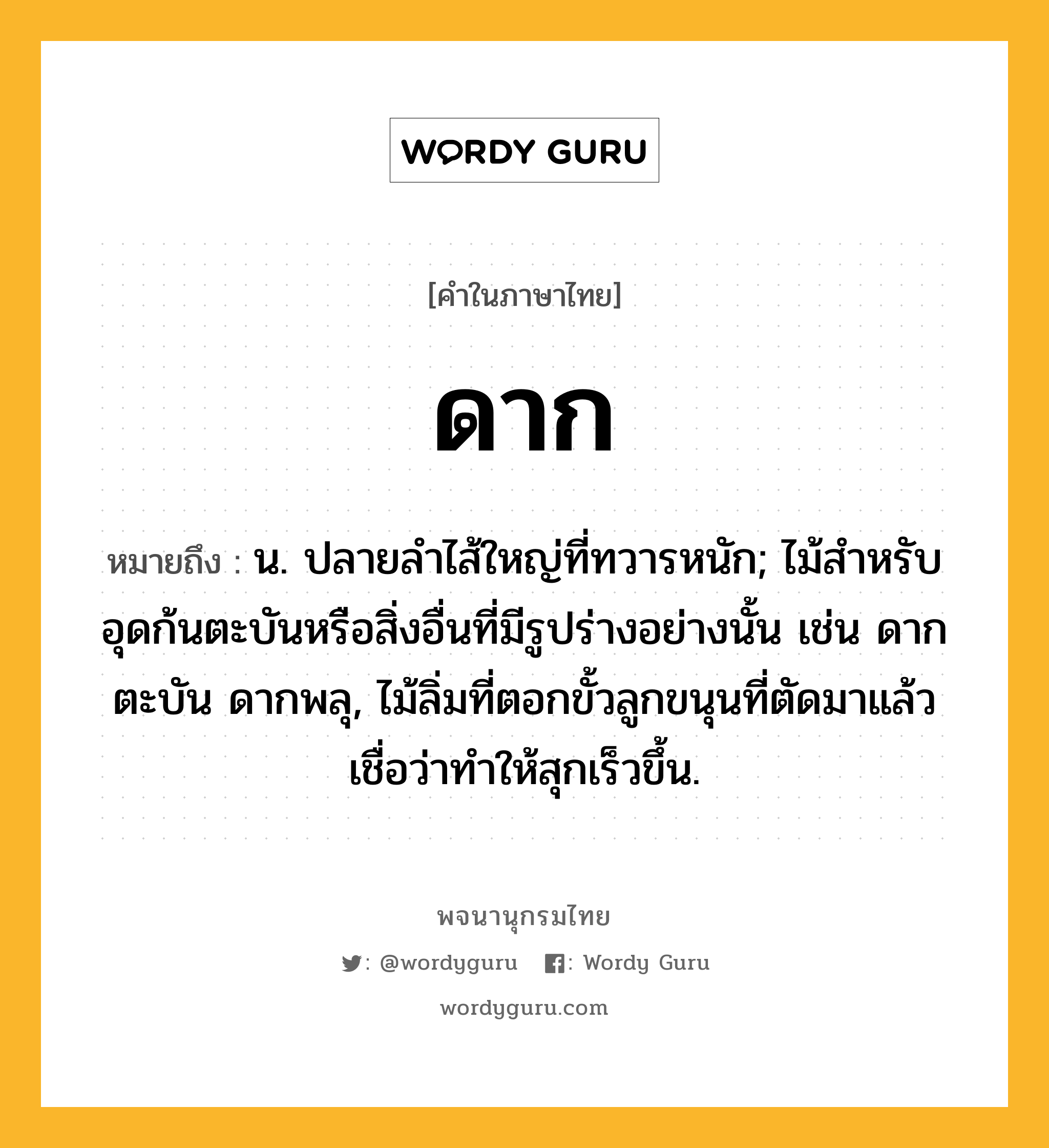 ดาก หมายถึงอะไร?, คำในภาษาไทย ดาก หมายถึง น. ปลายลําไส้ใหญ่ที่ทวารหนัก; ไม้สําหรับอุดก้นตะบันหรือสิ่งอื่นที่มีรูปร่างอย่างนั้น เช่น ดากตะบัน ดากพลุ, ไม้ลิ่มที่ตอกขั้วลูกขนุนที่ตัดมาแล้ว เชื่อว่าทำให้สุกเร็วขึ้น.