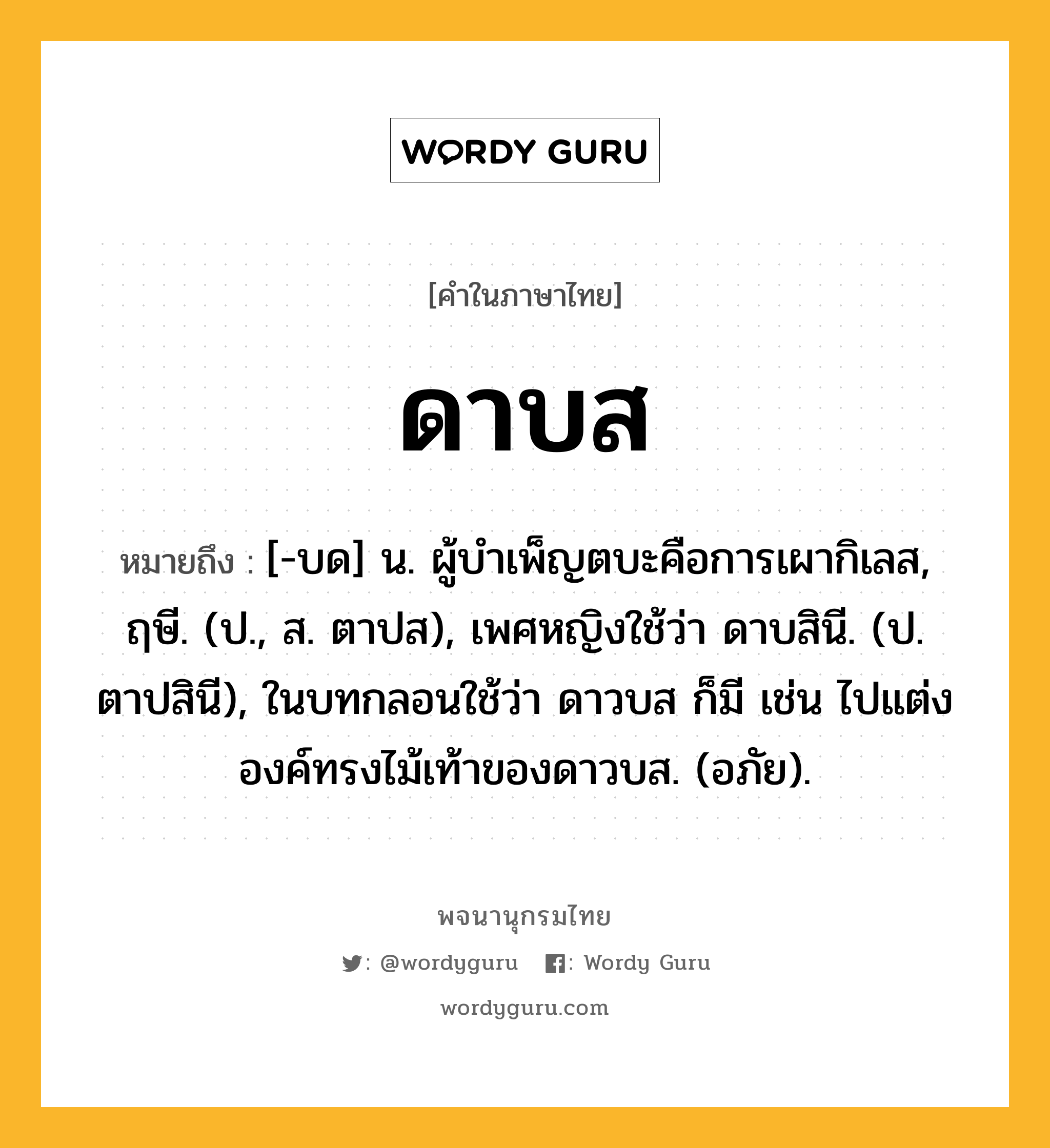 ดาบส หมายถึงอะไร?, คำในภาษาไทย ดาบส หมายถึง [-บด] น. ผู้บําเพ็ญตบะคือการเผากิเลส, ฤษี. (ป., ส. ตาปส), เพศหญิงใช้ว่า ดาบสินี. (ป. ตาปสินี), ในบทกลอนใช้ว่า ดาวบส ก็มี เช่น ไปแต่งองค์ทรงไม้เท้าของดาวบส. (อภัย).