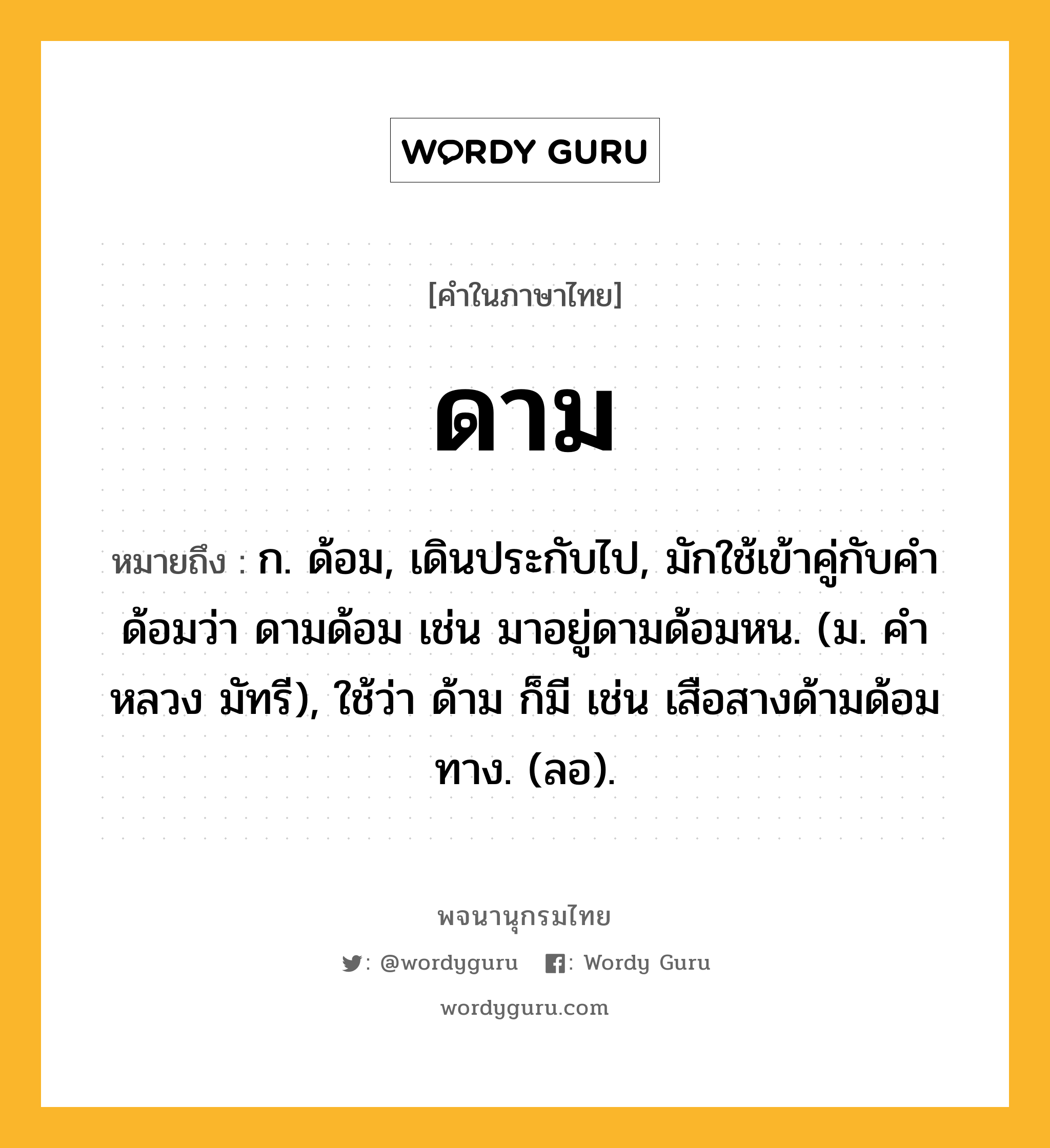 ดาม หมายถึงอะไร?, คำในภาษาไทย ดาม หมายถึง ก. ด้อม, เดินประกับไป, มักใช้เข้าคู่กับคํา ด้อมว่า ดามด้อม เช่น มาอยู่ดามด้อมหน. (ม. คําหลวง มัทรี), ใช้ว่า ด้าม ก็มี เช่น เสือสางด้ามด้อมทาง. (ลอ).