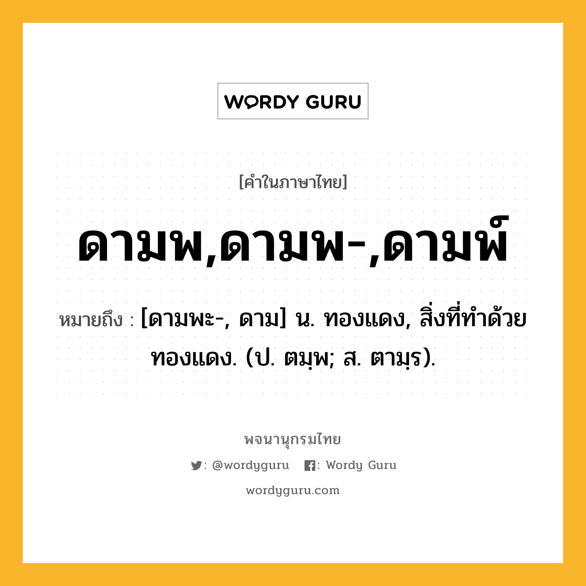 ดามพ,ดามพ-,ดามพ์ หมายถึงอะไร?, คำในภาษาไทย ดามพ,ดามพ-,ดามพ์ หมายถึง [ดามพะ-, ดาม] น. ทองแดง, สิ่งที่ทําด้วยทองแดง. (ป. ตมฺพ; ส. ตามฺร).