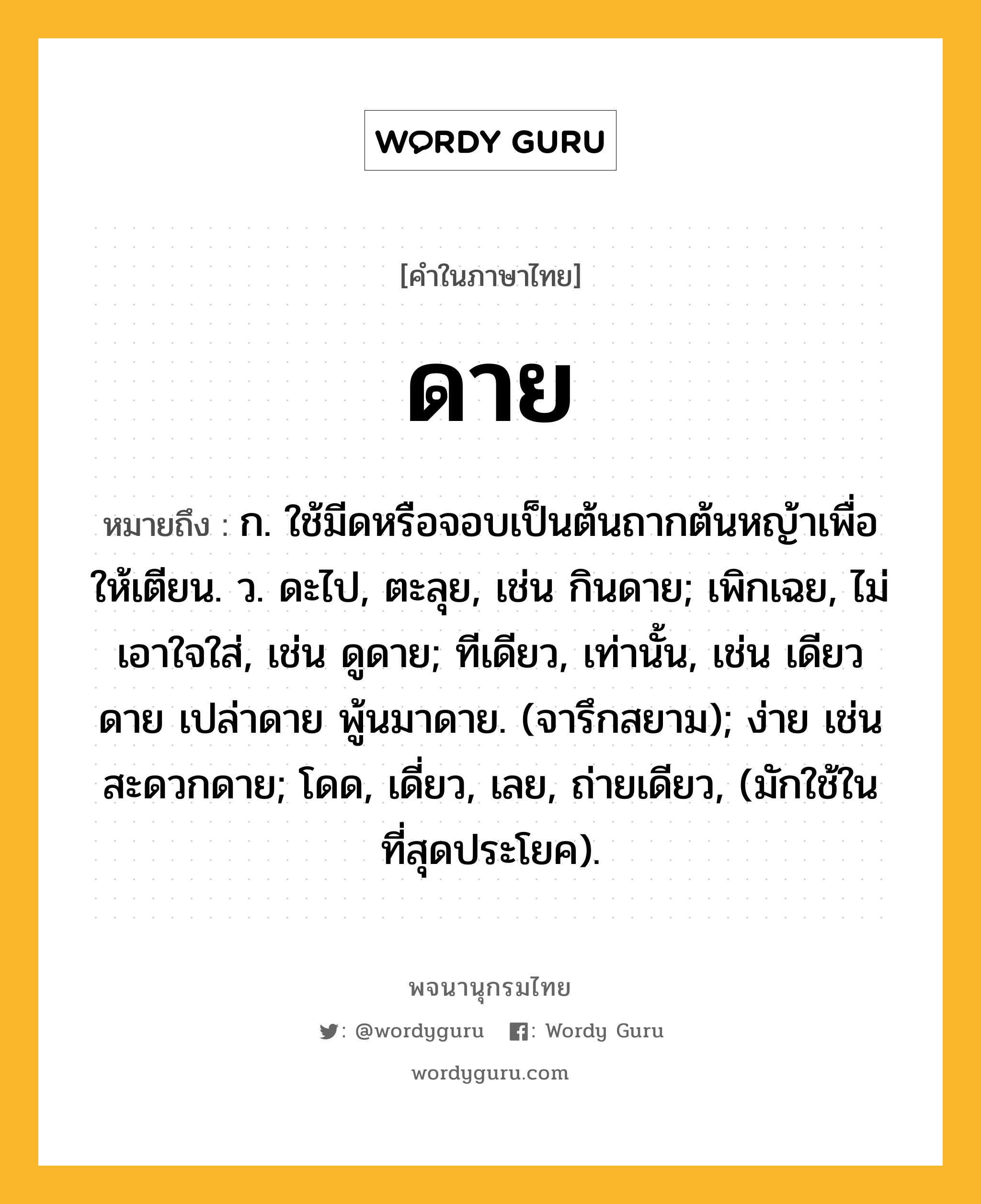 ดาย หมายถึงอะไร?, คำในภาษาไทย ดาย หมายถึง ก. ใช้มีดหรือจอบเป็นต้นถากต้นหญ้าเพื่อให้เตียน. ว. ดะไป, ตะลุย, เช่น กินดาย; เพิกเฉย, ไม่เอาใจใส่, เช่น ดูดาย; ทีเดียว, เท่านั้น, เช่น เดียวดาย เปล่าดาย พู้นมาดาย. (จารึกสยาม); ง่าย เช่น สะดวกดาย; โดด, เดี่ยว, เลย, ถ่ายเดียว, (มักใช้ในที่สุดประโยค).