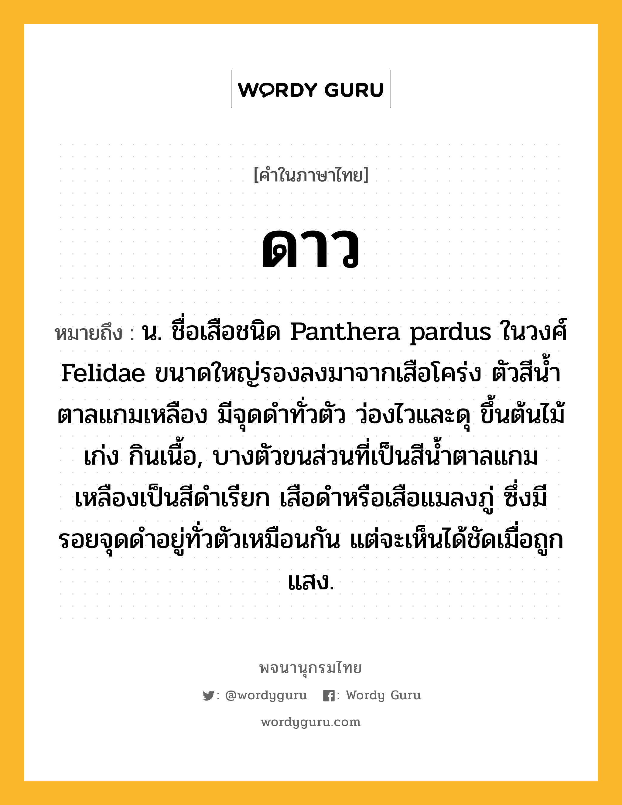 ดาว หมายถึงอะไร?, คำในภาษาไทย ดาว หมายถึง น. ชื่อเสือชนิด Panthera pardus ในวงศ์ Felidae ขนาดใหญ่รองลงมาจากเสือโคร่ง ตัวสีนํ้าตาลแกมเหลือง มีจุดดําทั่วตัว ว่องไวและดุ ขึ้นต้นไม้เก่ง กินเนื้อ, บางตัวขนส่วนที่เป็นสีน้ำตาลแกมเหลืองเป็นสีดําเรียก เสือดําหรือเสือแมลงภู่ ซึ่งมีรอยจุดดําอยู่ทั่วตัวเหมือนกัน แต่จะเห็นได้ชัดเมื่อถูกแสง.