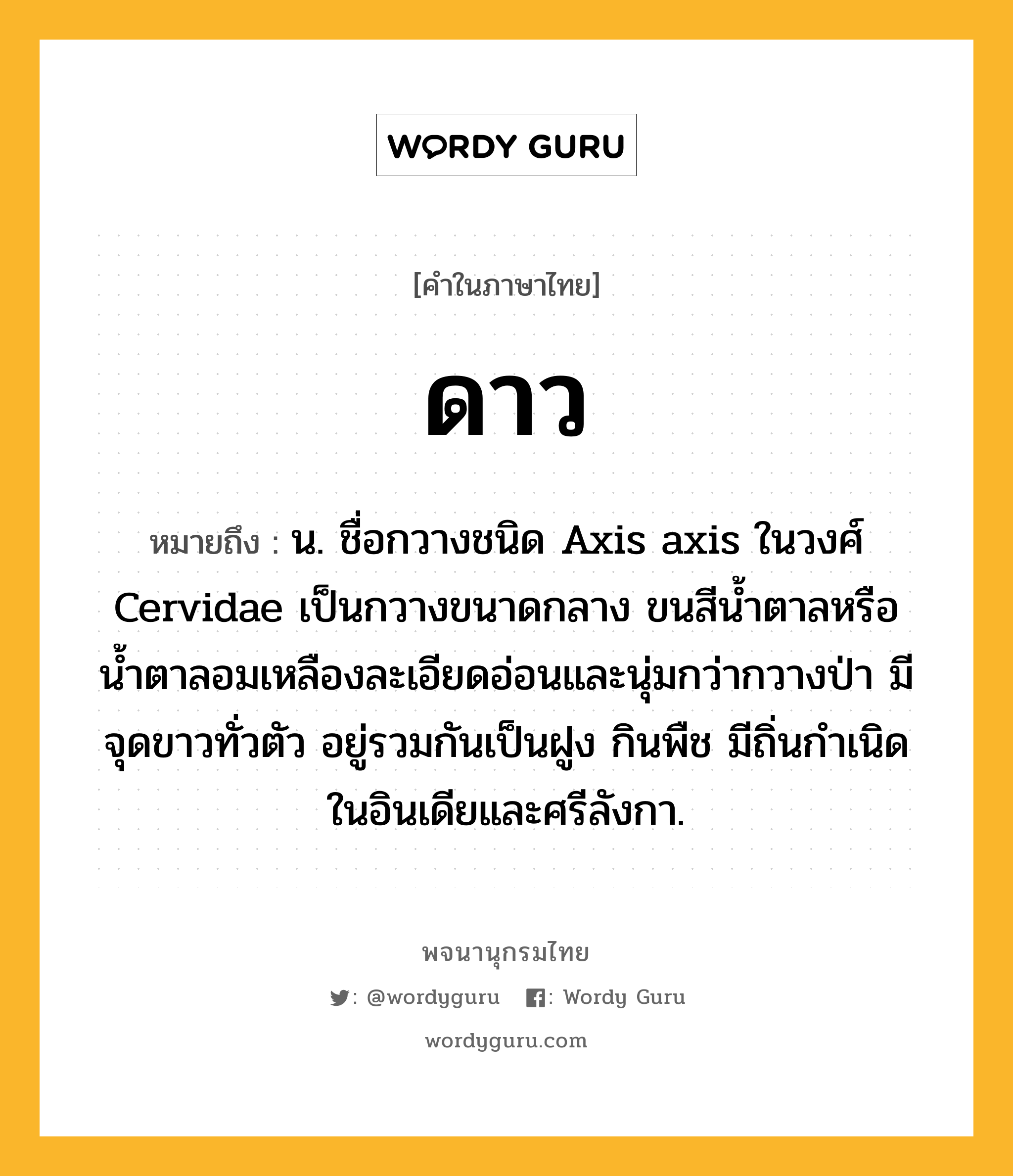 ดาว หมายถึงอะไร?, คำในภาษาไทย ดาว หมายถึง น. ชื่อกวางชนิด Axis axis ในวงศ์ Cervidae เป็นกวางขนาดกลาง ขนสีนํ้าตาลหรือน้ำตาลอมเหลืองละเอียดอ่อนและนุ่มกว่ากวางป่า มีจุดขาวทั่วตัว อยู่รวมกันเป็นฝูง กินพืช มีถิ่นกําเนิดในอินเดียและศรีลังกา.