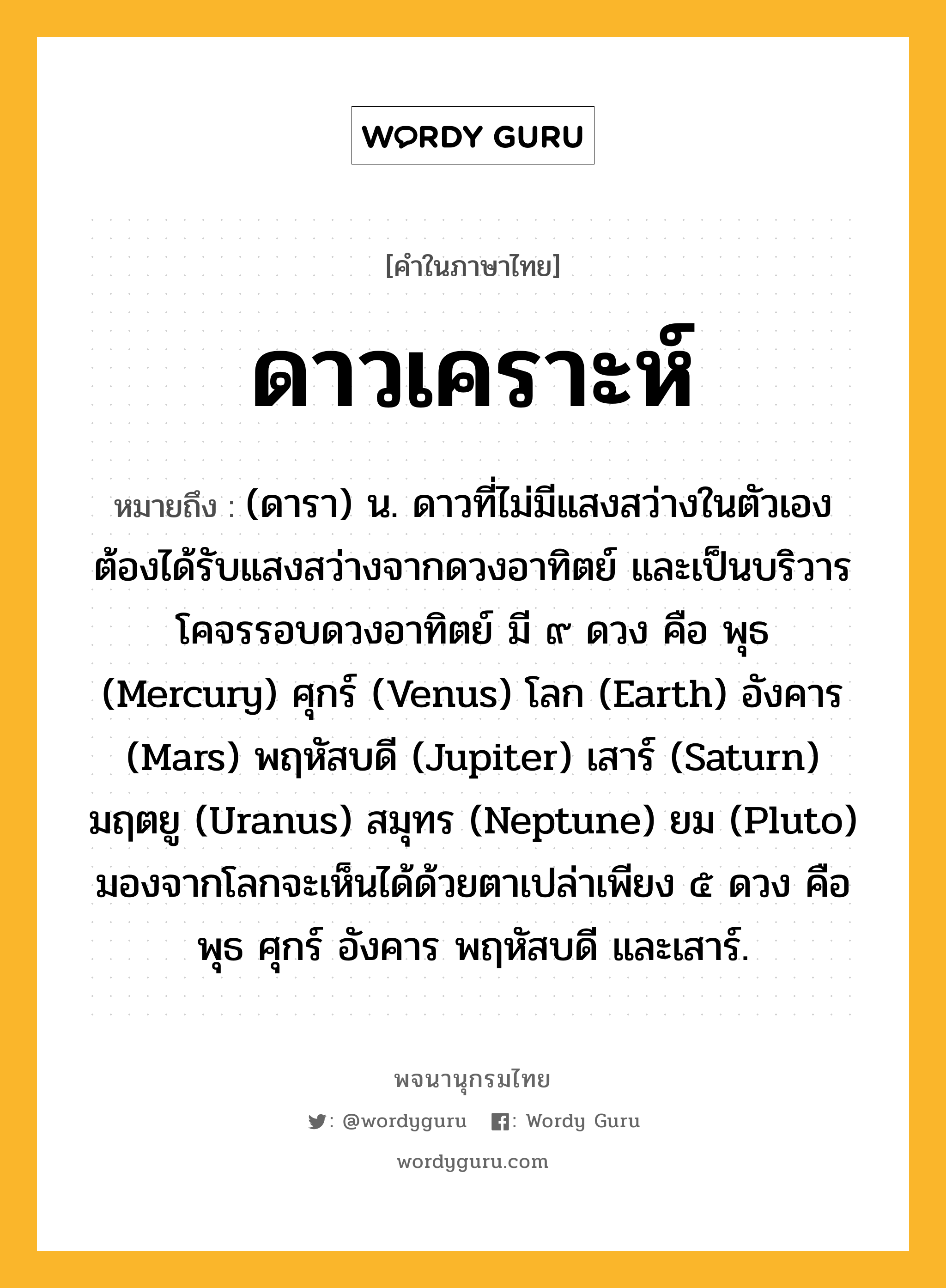 ดาวเคราะห์ หมายถึงอะไร?, คำในภาษาไทย ดาวเคราะห์ หมายถึง (ดารา) น. ดาวที่ไม่มีแสงสว่างในตัวเอง ต้องได้รับแสงสว่างจากดวงอาทิตย์ และเป็นบริวารโคจรรอบดวงอาทิตย์ มี ๙ ดวง คือ พุธ (Mercury) ศุกร์ (Venus) โลก (Earth) อังคาร (Mars) พฤหัสบดี (Jupiter) เสาร์ (Saturn) มฤตยู (Uranus) สมุทร (Neptune) ยม (Pluto) มองจากโลกจะเห็นได้ด้วยตาเปล่าเพียง ๕ ดวง คือ พุธ ศุกร์ อังคาร พฤหัสบดี และเสาร์.