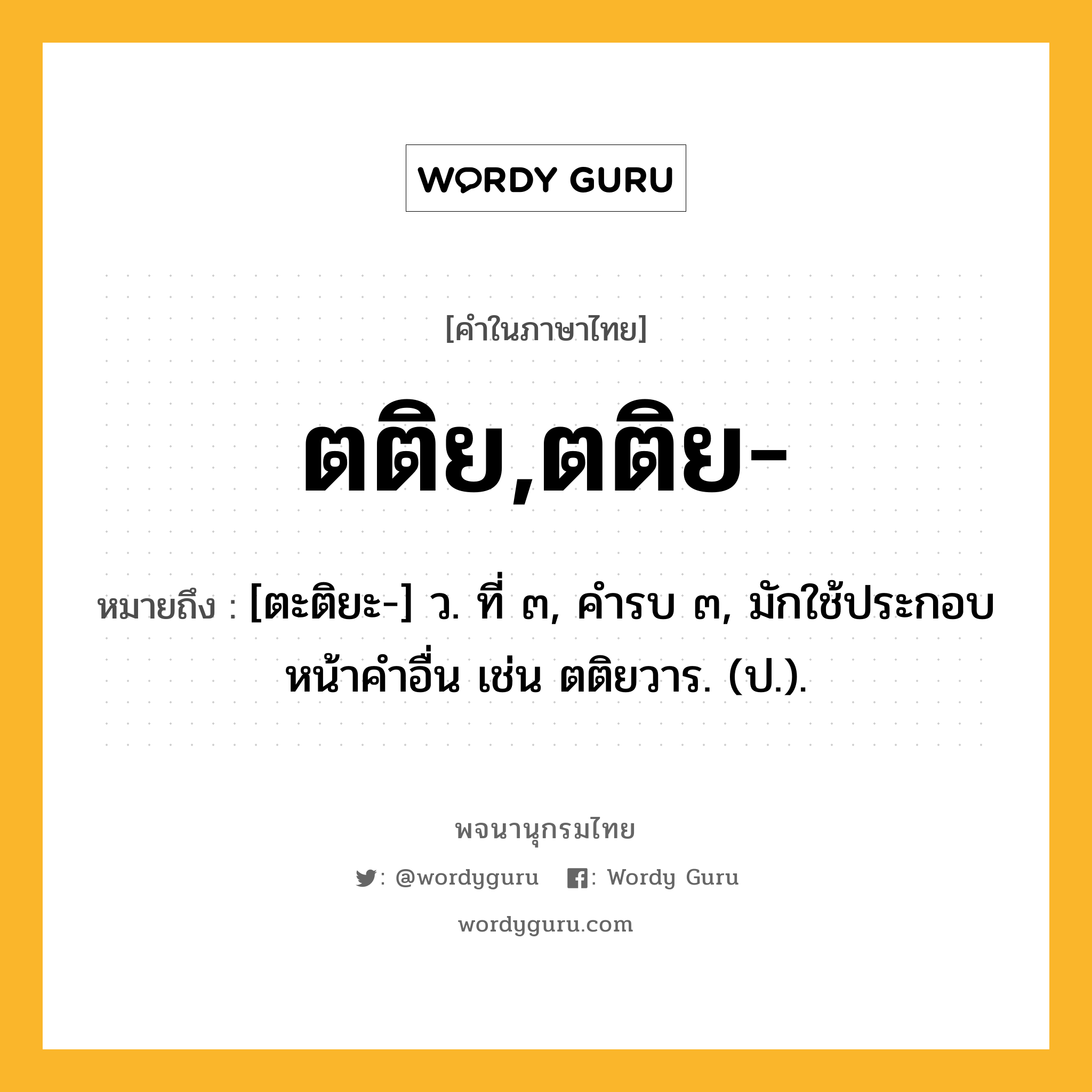 ตติย,ตติย- หมายถึงอะไร?, คำในภาษาไทย ตติย,ตติย- หมายถึง [ตะติยะ-] ว. ที่ ๓, คํารบ ๓, มักใช้ประกอบหน้าคําอื่น เช่น ตติยวาร. (ป.).