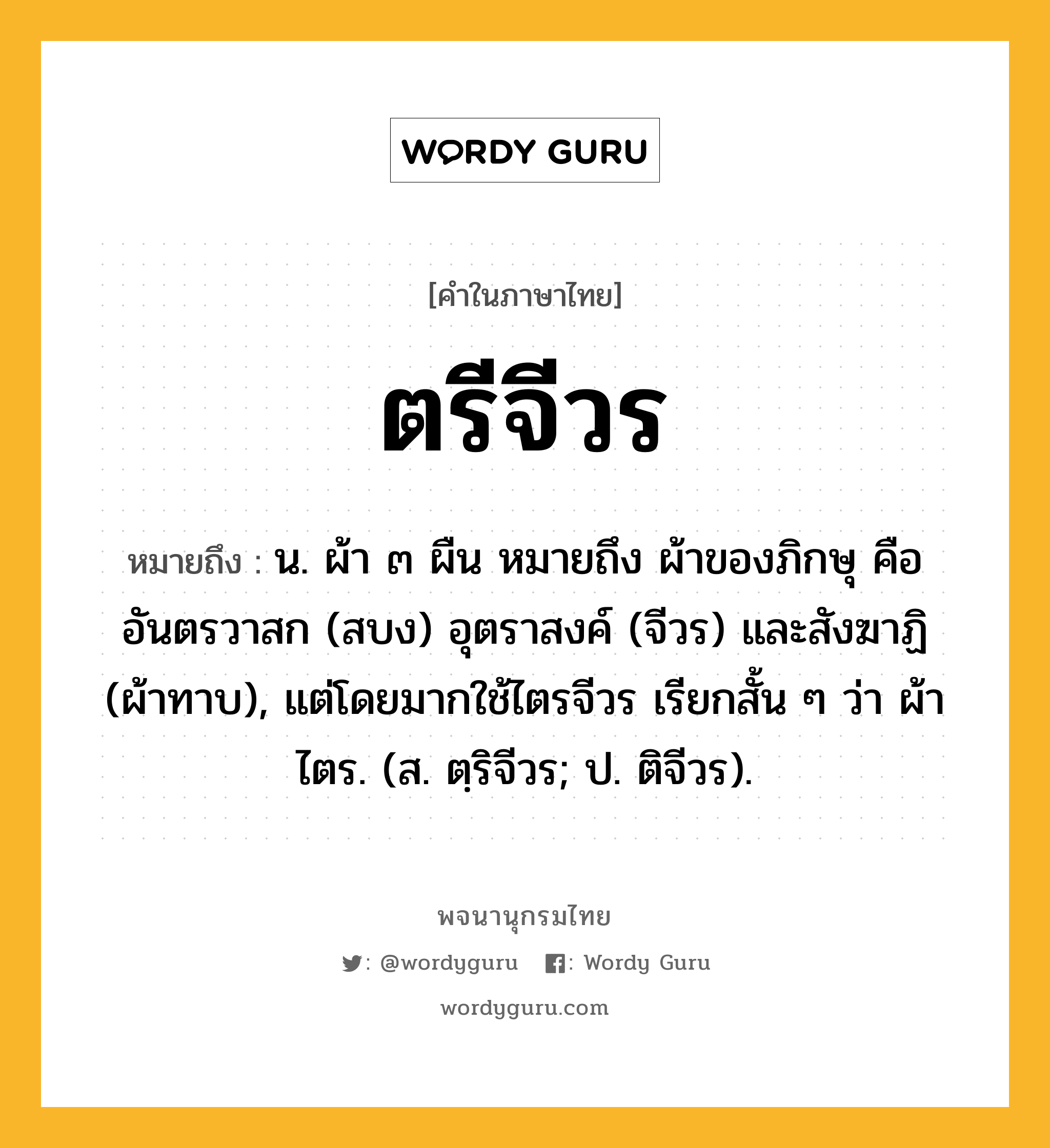 ตรีจีวร หมายถึงอะไร?, คำในภาษาไทย ตรีจีวร หมายถึง น. ผ้า ๓ ผืน หมายถึง ผ้าของภิกษุ คือ อันตรวาสก (สบง) อุตราสงค์ (จีวร) และสังฆาฏิ (ผ้าทาบ), แต่โดยมากใช้ไตรจีวร เรียกสั้น ๆ ว่า ผ้าไตร. (ส. ตฺริจีวร; ป. ติจีวร).