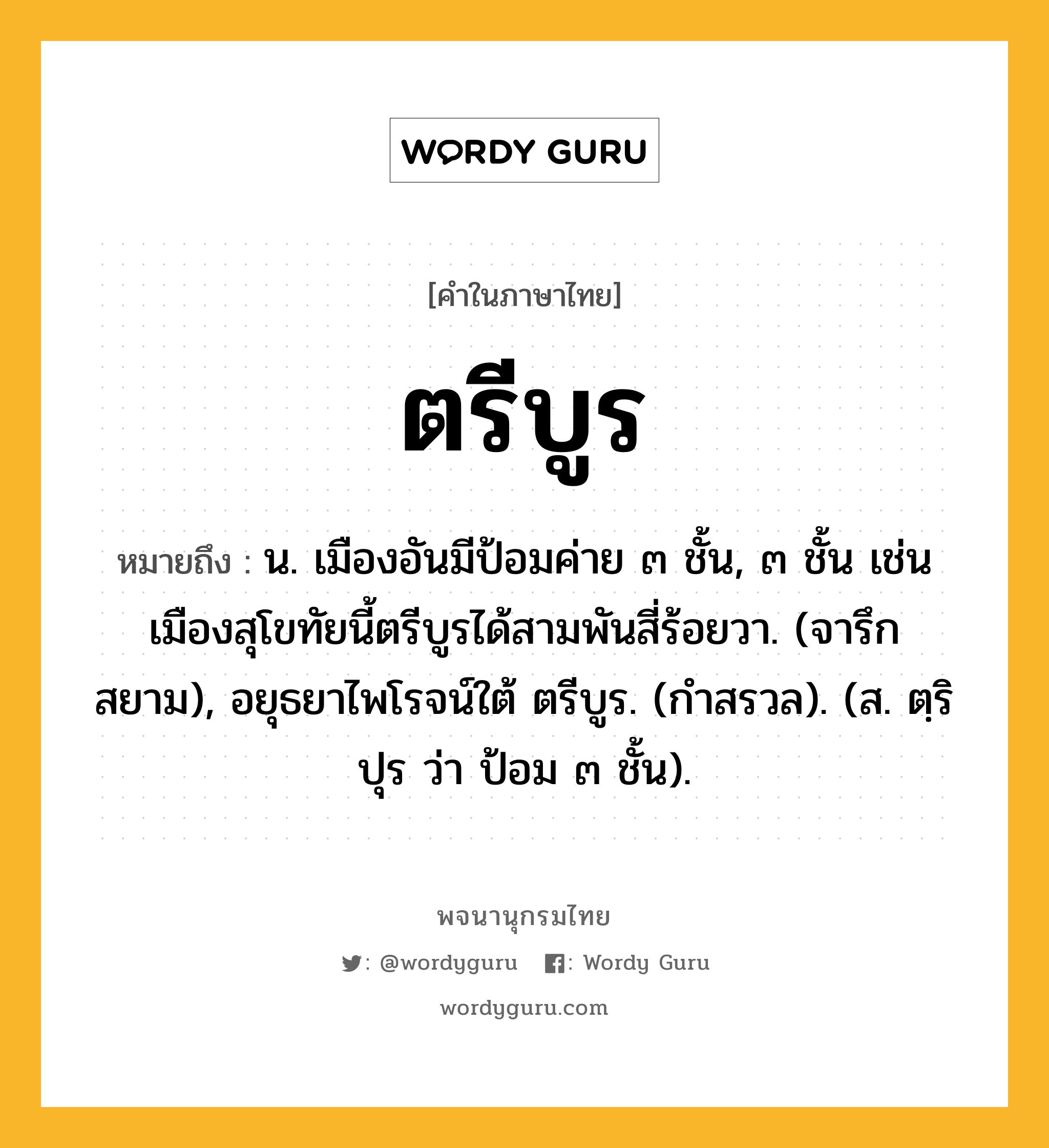 ตรีบูร หมายถึงอะไร?, คำในภาษาไทย ตรีบูร หมายถึง น. เมืองอันมีป้อมค่าย ๓ ชั้น, ๓ ชั้น เช่น เมืองสุโขทัยนี้ตรีบูรได้สามพันสี่ร้อยวา. (จารึกสยาม), อยุธยาไพโรจน์ใต้ ตรีบูร. (กําสรวล). (ส. ตฺริปุร ว่า ป้อม ๓ ชั้น).