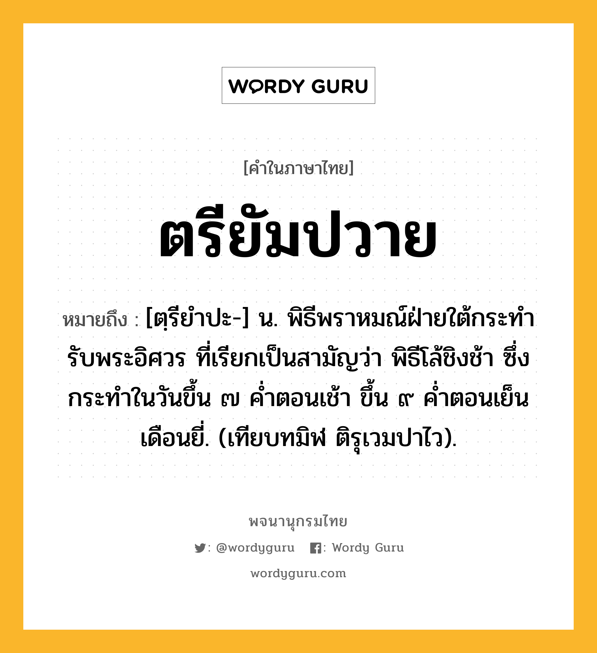 ตรียัมปวาย หมายถึงอะไร?, คำในภาษาไทย ตรียัมปวาย หมายถึง [ตฺรียําปะ-] น. พิธีพราหมณ์ฝ่ายใต้กระทํารับพระอิศวร ที่เรียกเป็นสามัญว่า พิธีโล้ชิงช้า ซึ่งกระทําในวันขึ้น ๗ คํ่าตอนเช้า ขึ้น ๙ คํ่าตอนเย็น เดือนยี่. (เทียบทมิฬ ติรุเวมปาไว).