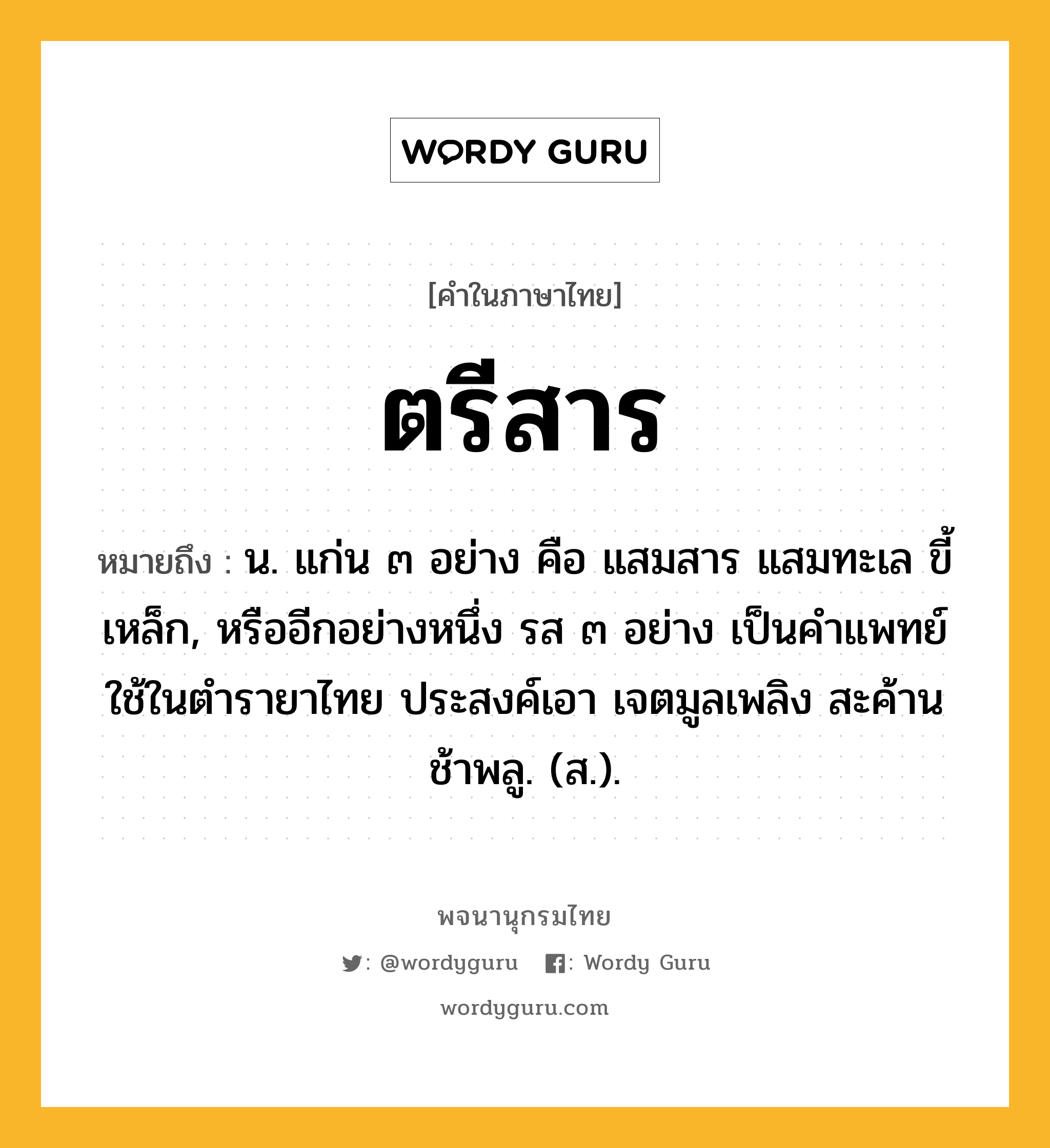 ตรีสาร หมายถึงอะไร?, คำในภาษาไทย ตรีสาร หมายถึง น. แก่น ๓ อย่าง คือ แสมสาร แสมทะเล ขี้เหล็ก, หรืออีกอย่างหนึ่ง รส ๓ อย่าง เป็นคําแพทย์ใช้ในตํารายาไทย ประสงค์เอา เจตมูลเพลิง สะค้าน ช้าพลู. (ส.).