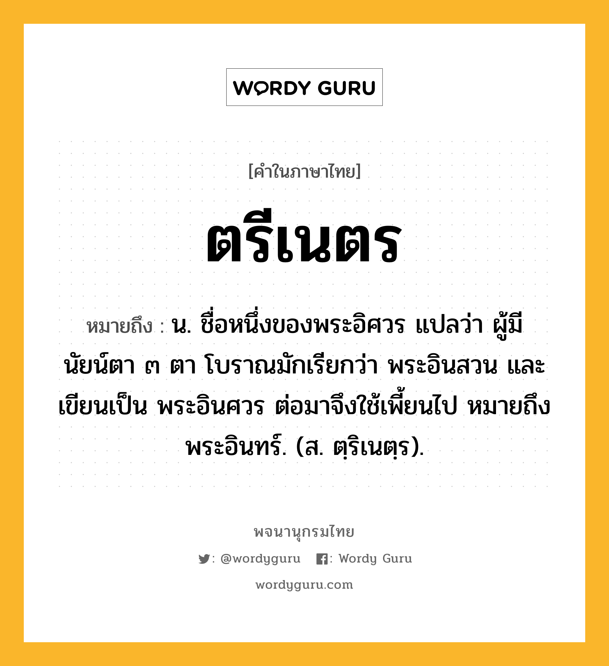 ตรีเนตร หมายถึงอะไร?, คำในภาษาไทย ตรีเนตร หมายถึง น. ชื่อหนึ่งของพระอิศวร แปลว่า ผู้มีนัยน์ตา ๓ ตา โบราณมักเรียกว่า พระอินสวน และเขียนเป็น พระอินศวร ต่อมาจึงใช้เพี้ยนไป หมายถึง พระอินทร์. (ส. ตฺริเนตฺร).