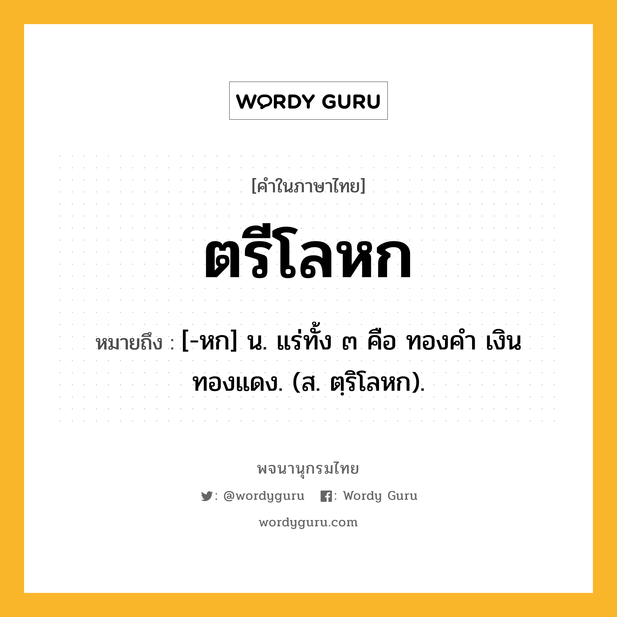 ตรีโลหก หมายถึงอะไร?, คำในภาษาไทย ตรีโลหก หมายถึง [-หก] น. แร่ทั้ง ๓ คือ ทองคํา เงิน ทองแดง. (ส. ตฺริโลหก).