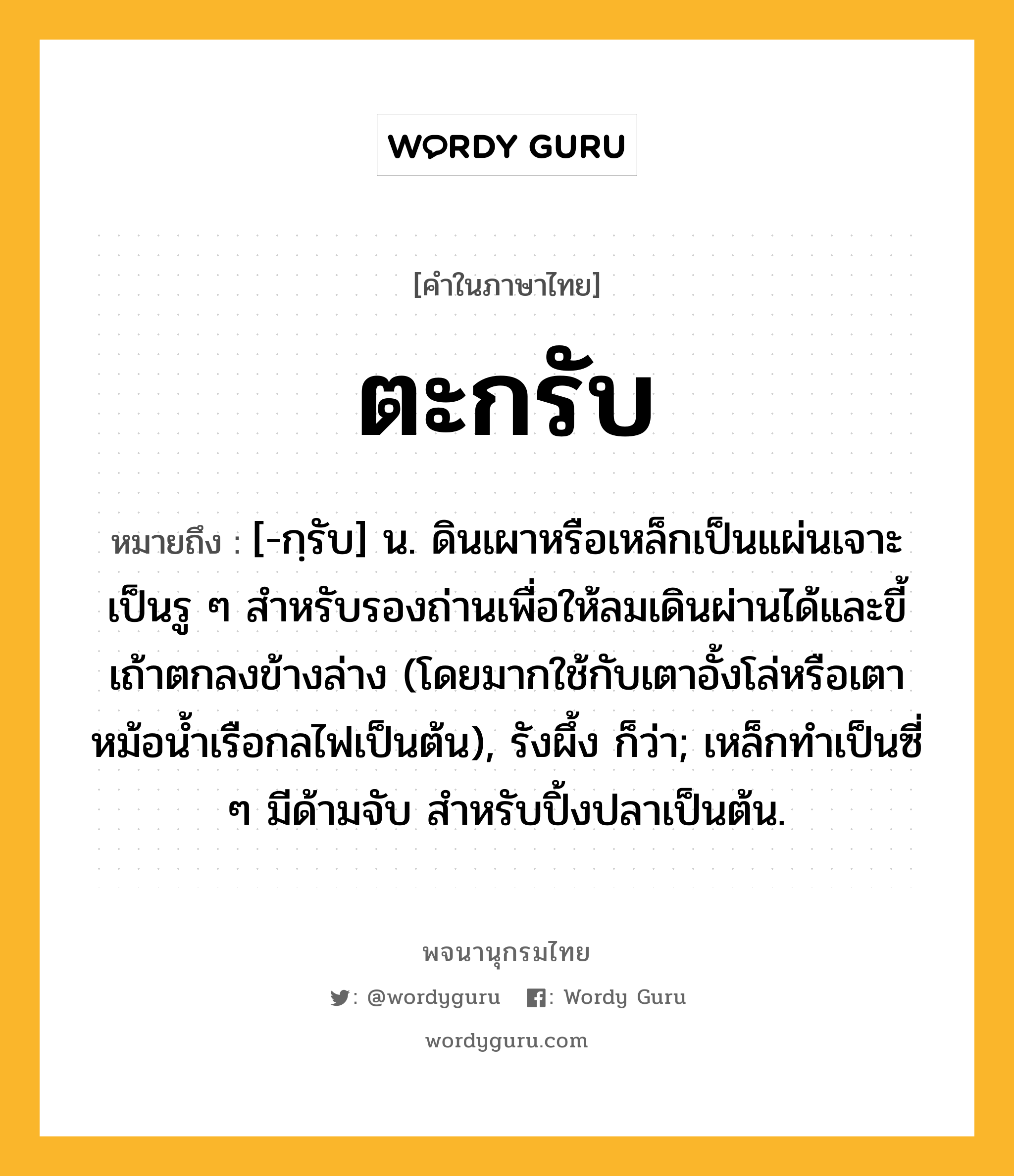 ตะกรับ หมายถึงอะไร?, คำในภาษาไทย ตะกรับ หมายถึง [-กฺรับ] น. ดินเผาหรือเหล็กเป็นแผ่นเจาะเป็นรู ๆ สําหรับรองถ่านเพื่อให้ลมเดินผ่านได้และขี้เถ้าตกลงข้างล่าง (โดยมากใช้กับเตาอั้งโล่หรือเตาหม้อนํ้าเรือกลไฟเป็นต้น), รังผึ้ง ก็ว่า; เหล็กทําเป็นซี่ ๆ มีด้ามจับ สําหรับปิ้งปลาเป็นต้น.