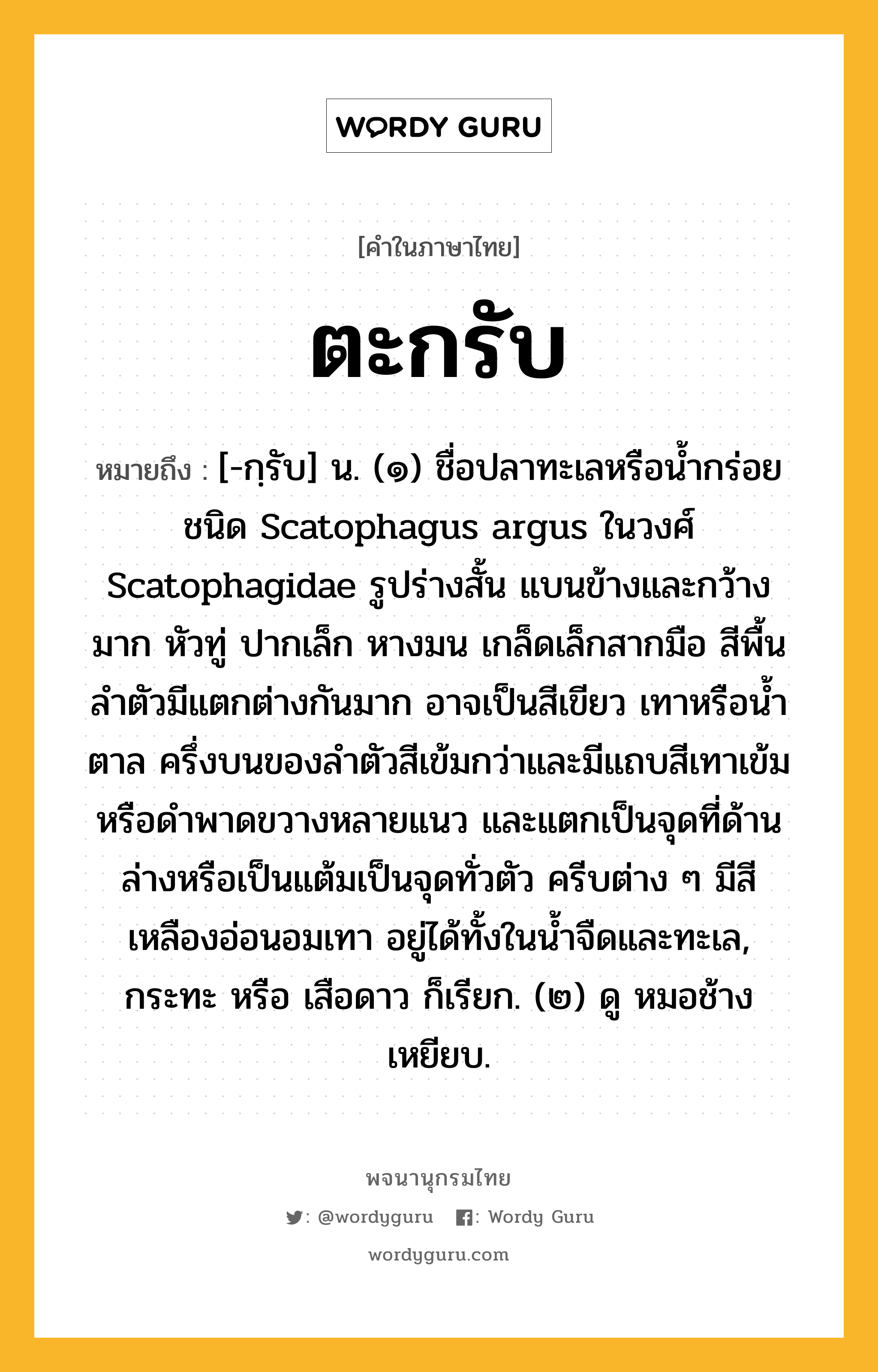 ตะกรับ หมายถึงอะไร?, คำในภาษาไทย ตะกรับ หมายถึง [-กฺรับ] น. (๑) ชื่อปลาทะเลหรือนํ้ากร่อยชนิด Scatophagus argus ในวงศ์ Scatophagidae รูปร่างสั้น แบนข้างและกว้างมาก หัวทู่ ปากเล็ก หางมน เกล็ดเล็กสากมือ สีพื้นลําตัวมีแตกต่างกันมาก อาจเป็นสีเขียว เทาหรือนํ้าตาล ครึ่งบนของลําตัวสีเข้มกว่าและมีแถบสีเทาเข้มหรือดําพาดขวางหลายแนว และแตกเป็นจุดที่ด้านล่างหรือเป็นแต้มเป็นจุดทั่วตัว ครีบต่าง ๆ มีสีเหลืองอ่อนอมเทา อยู่ได้ทั้งในนํ้าจืดและทะเล, กระทะ หรือ เสือดาว ก็เรียก. (๒) ดู หมอช้างเหยียบ.