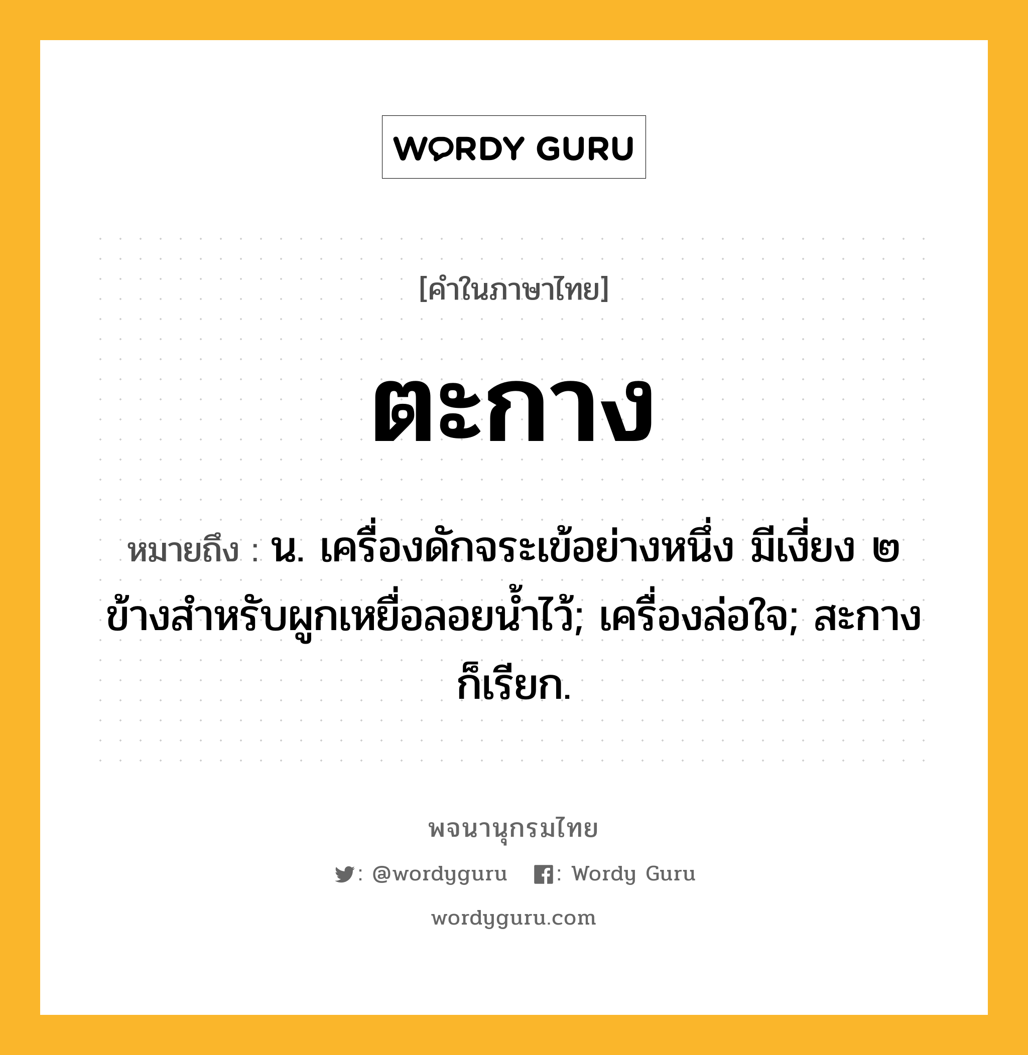 ตะกาง หมายถึงอะไร?, คำในภาษาไทย ตะกาง หมายถึง น. เครื่องดักจระเข้อย่างหนึ่ง มีเงี่ยง ๒ ข้างสำหรับผูกเหยื่อลอยน้ำไว้; เครื่องล่อใจ; สะกาง ก็เรียก.