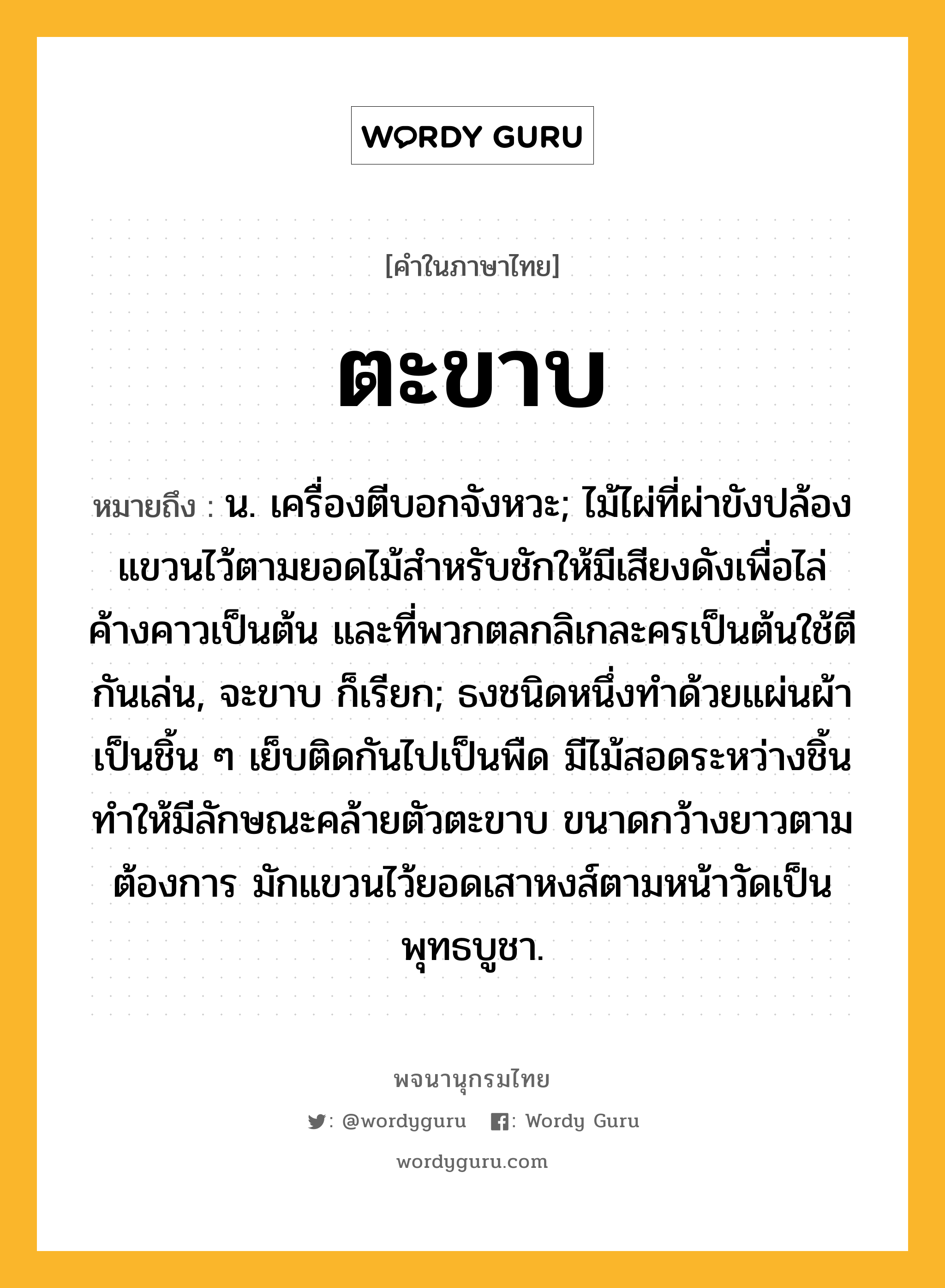 ตะขาบ หมายถึงอะไร?, คำในภาษาไทย ตะขาบ หมายถึง น. เครื่องตีบอกจังหวะ; ไม้ไผ่ที่ผ่าขังปล้องแขวนไว้ตามยอดไม้สําหรับชักให้มีเสียงดังเพื่อไล่ค้างคาวเป็นต้น และที่พวกตลกลิเกละครเป็นต้นใช้ตีกันเล่น, จะขาบ ก็เรียก; ธงชนิดหนึ่งทําด้วยแผ่นผ้าเป็นชิ้น ๆ เย็บติดกันไปเป็นพืด มีไม้สอดระหว่างชิ้นทําให้มีลักษณะคล้ายตัวตะขาบ ขนาดกว้างยาวตามต้องการ มักแขวนไว้ยอดเสาหงส์ตามหน้าวัดเป็นพุทธบูชา.