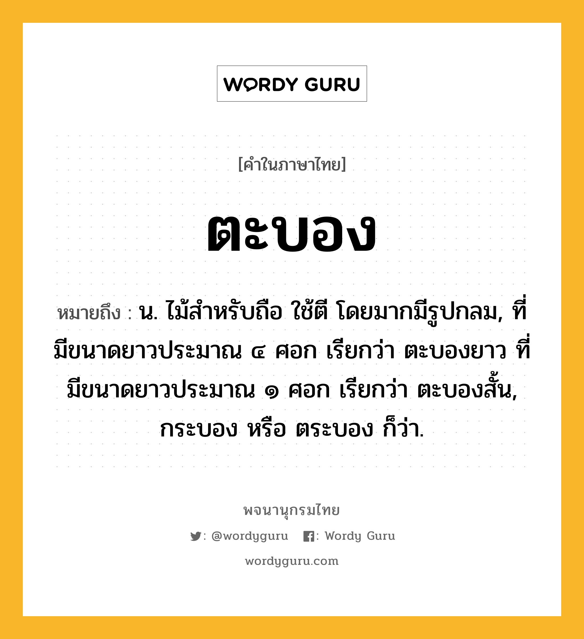 ตะบอง หมายถึงอะไร?, คำในภาษาไทย ตะบอง หมายถึง น. ไม้สําหรับถือ ใช้ตี โดยมากมีรูปกลม, ที่มีขนาดยาวประมาณ ๔ ศอก เรียกว่า ตะบองยาว ที่มีขนาดยาวประมาณ ๑ ศอก เรียกว่า ตะบองสั้น, กระบอง หรือ ตระบอง ก็ว่า.