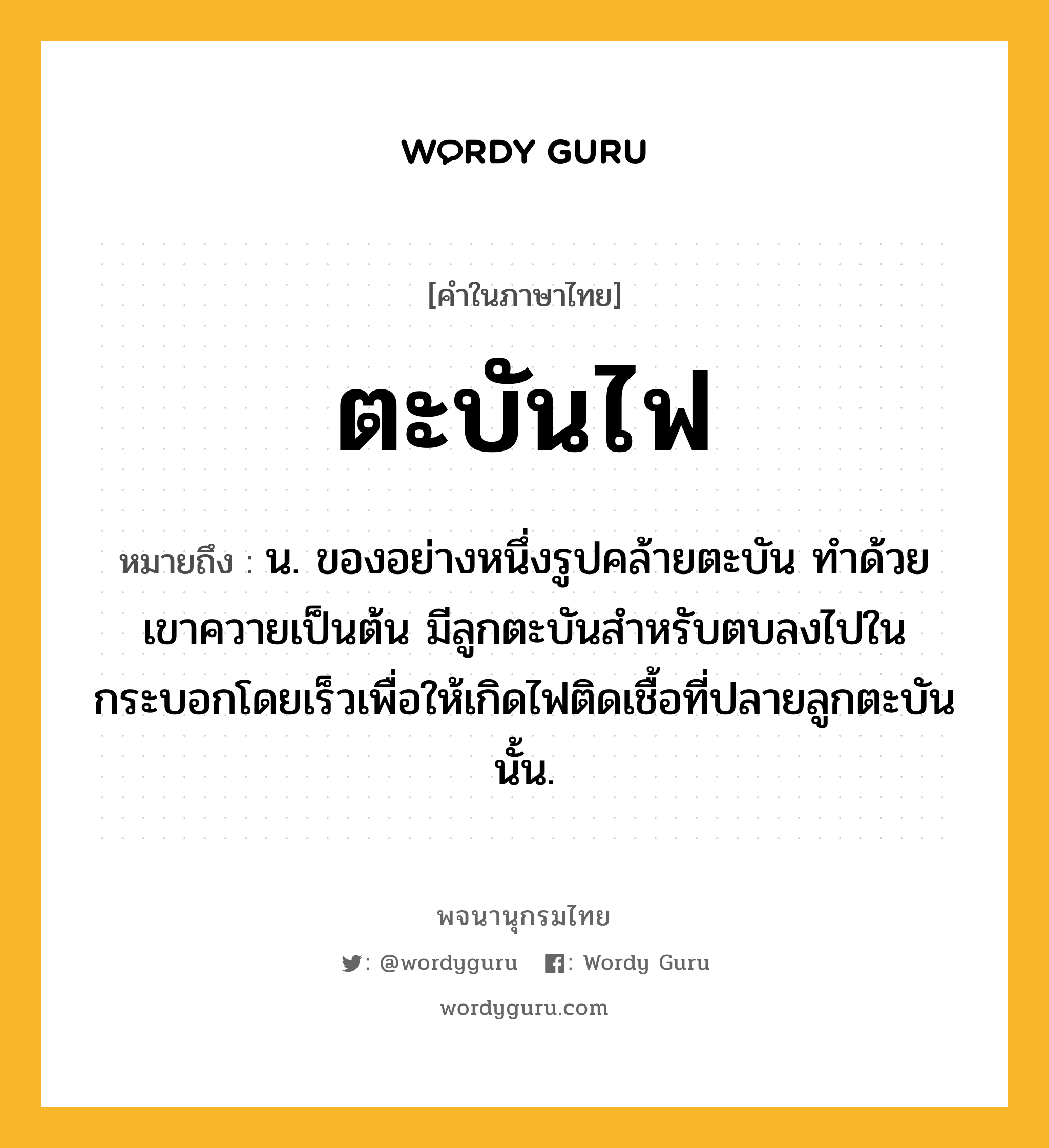 ตะบันไฟ หมายถึงอะไร?, คำในภาษาไทย ตะบันไฟ หมายถึง น. ของอย่างหนึ่งรูปคล้ายตะบัน ทําด้วยเขาควายเป็นต้น มีลูกตะบันสําหรับตบลงไปในกระบอกโดยเร็วเพื่อให้เกิดไฟติดเชื้อที่ปลายลูกตะบันนั้น.