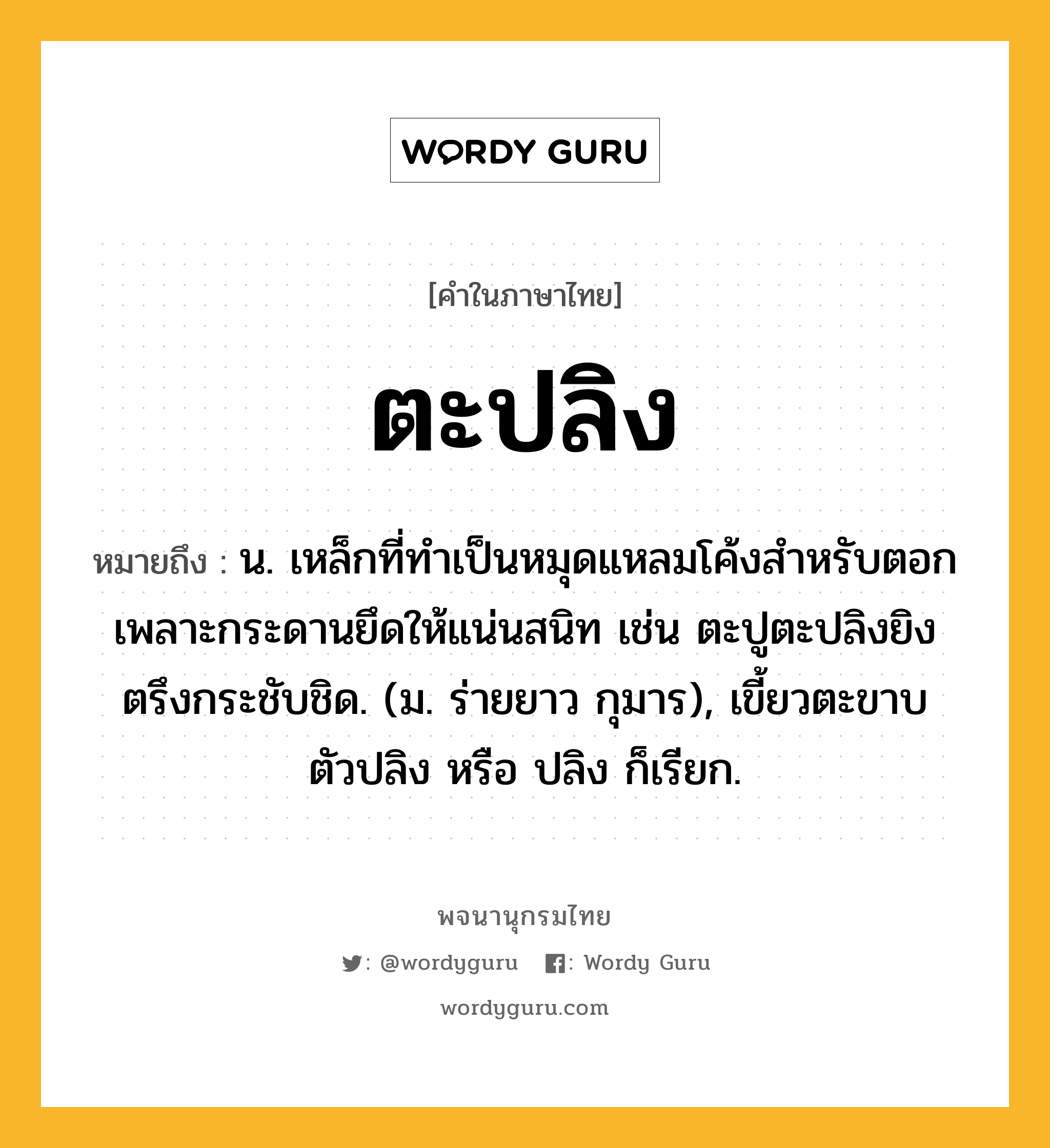 ตะปลิง หมายถึงอะไร?, คำในภาษาไทย ตะปลิง หมายถึง น. เหล็กที่ทำเป็นหมุดแหลมโค้งสำหรับตอกเพลาะกระดานยึดให้แน่นสนิท เช่น ตะปูตะปลิงยิงตรึงกระชับชิด. (ม. ร่ายยาว กุมาร), เขี้ยวตะขาบ ตัวปลิง หรือ ปลิง ก็เรียก.