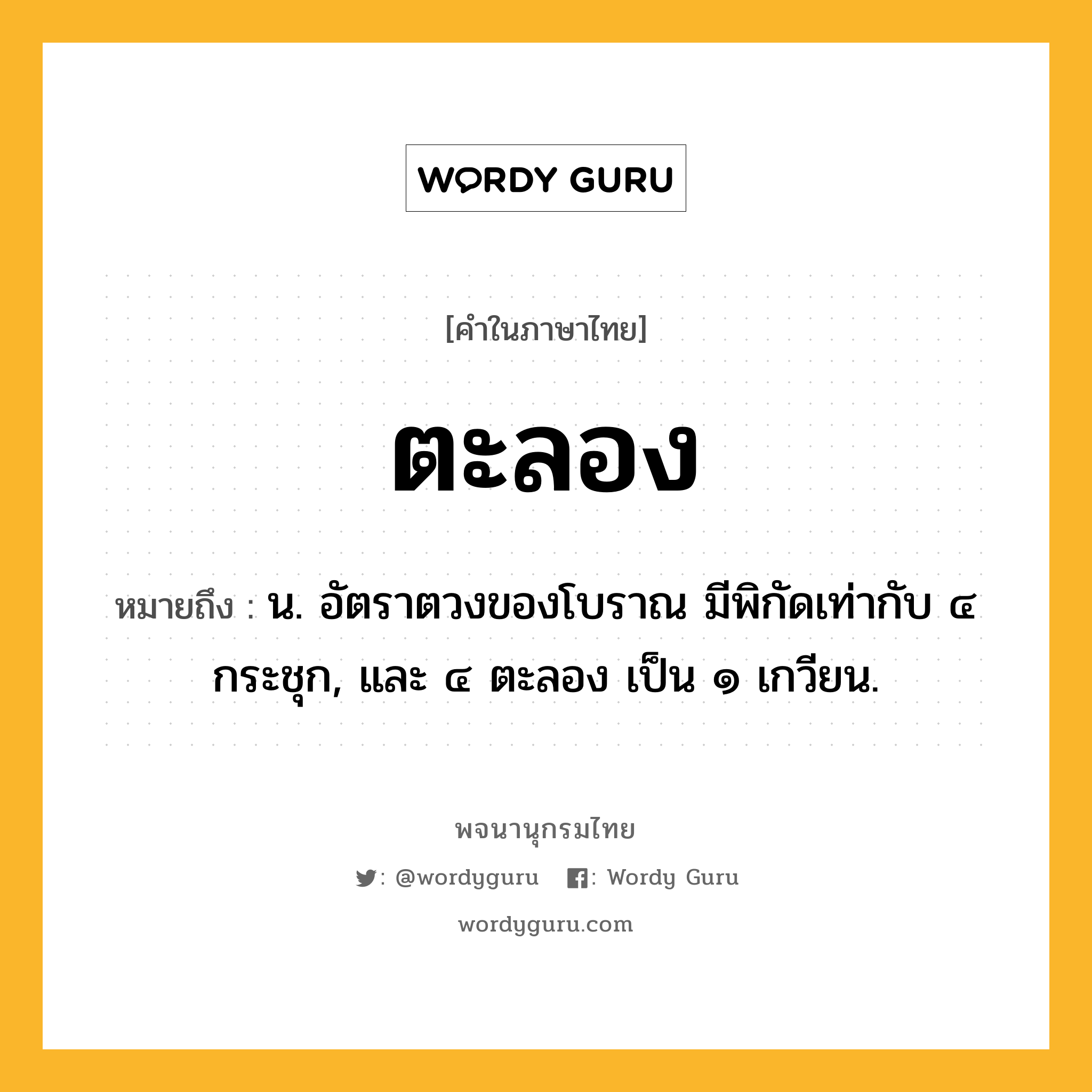 ตะลอง หมายถึงอะไร?, คำในภาษาไทย ตะลอง หมายถึง น. อัตราตวงของโบราณ มีพิกัดเท่ากับ ๔ กระชุก, และ ๔ ตะลอง เป็น ๑ เกวียน.