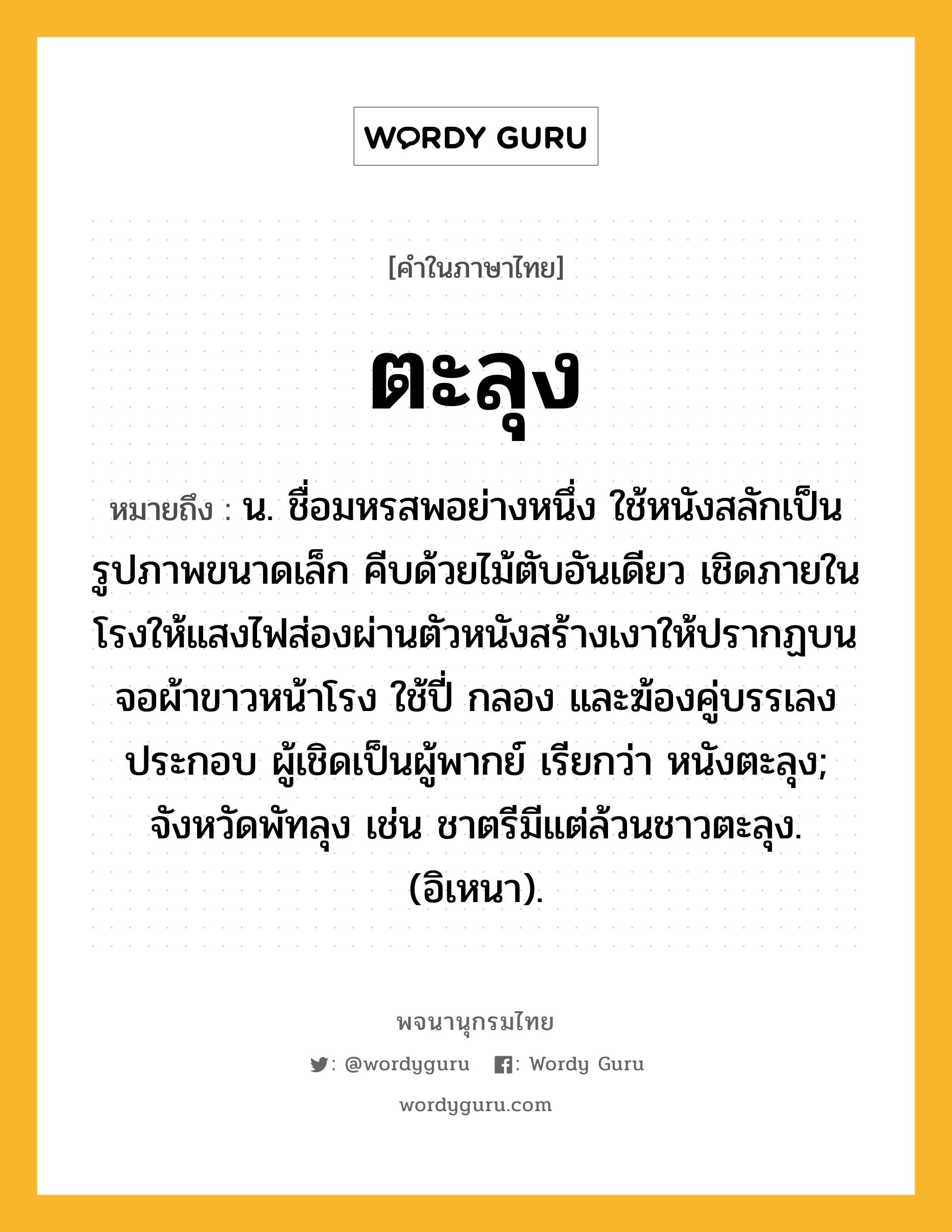 ตะลุง หมายถึงอะไร?, คำในภาษาไทย ตะลุง หมายถึง น. ชื่อมหรสพอย่างหนึ่ง ใช้หนังสลักเป็นรูปภาพขนาดเล็ก คีบด้วยไม้ตับอันเดียว เชิดภายในโรงให้แสงไฟส่องผ่านตัวหนังสร้างเงาให้ปรากฏบนจอผ้าขาวหน้าโรง ใช้ปี่ กลอง และฆ้องคู่บรรเลงประกอบ ผู้เชิดเป็นผู้พากย์ เรียกว่า หนังตะลุง; จังหวัดพัทลุง เช่น ชาตรีมีแต่ล้วนชาวตะลุง. (อิเหนา).