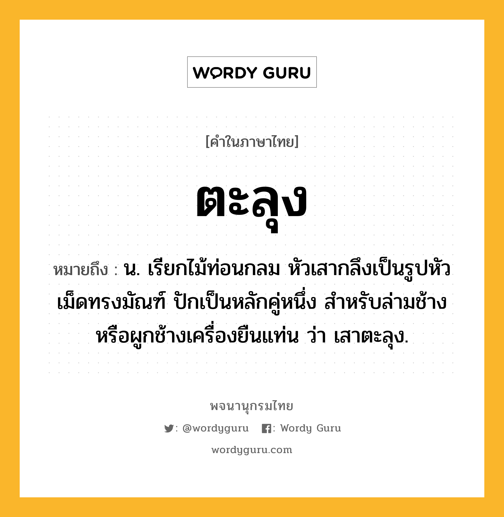 ตะลุง หมายถึงอะไร?, คำในภาษาไทย ตะลุง หมายถึง น. เรียกไม้ท่อนกลม หัวเสากลึงเป็นรูปหัวเม็ดทรงมัณฑ์ ปักเป็นหลักคู่หนึ่ง สำหรับล่ามช้างหรือผูกช้างเครื่องยืนแท่น ว่า เสาตะลุง.