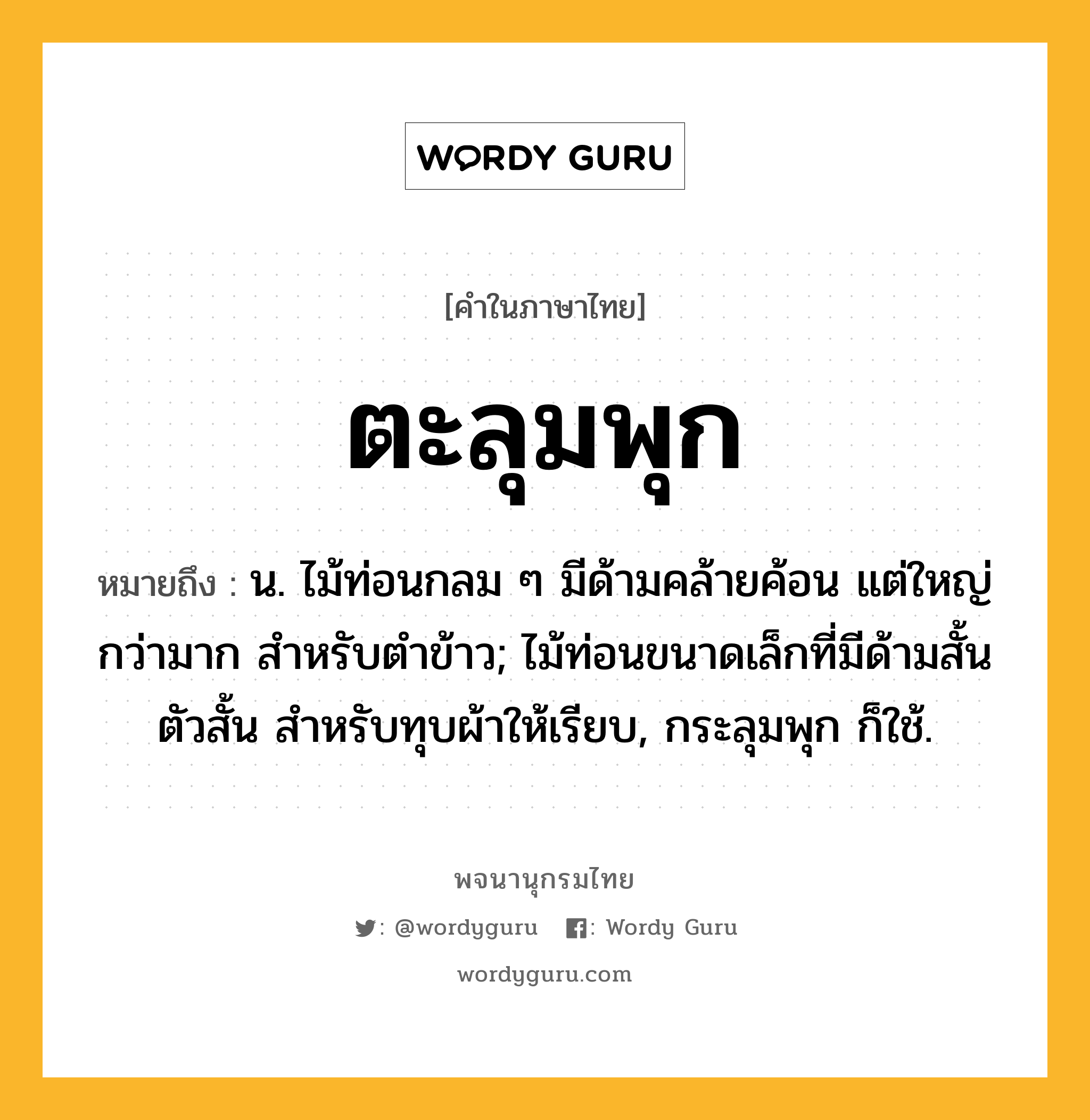 ตะลุมพุก หมายถึงอะไร?, คำในภาษาไทย ตะลุมพุก หมายถึง น. ไม้ท่อนกลม ๆ มีด้ามคล้ายค้อน แต่ใหญ่กว่ามาก สําหรับตําข้าว; ไม้ท่อนขนาดเล็กที่มีด้ามสั้น ตัวสั้น สําหรับทุบผ้าให้เรียบ, กระลุมพุก ก็ใช้.