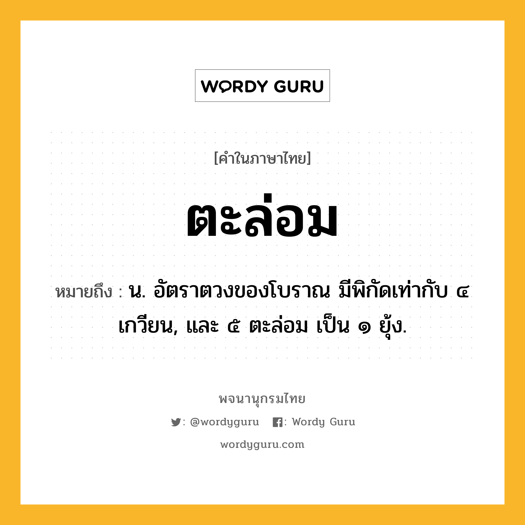 ตะล่อม หมายถึงอะไร?, คำในภาษาไทย ตะล่อม หมายถึง น. อัตราตวงของโบราณ มีพิกัดเท่ากับ ๔ เกวียน, และ ๕ ตะล่อม เป็น ๑ ยุ้ง.