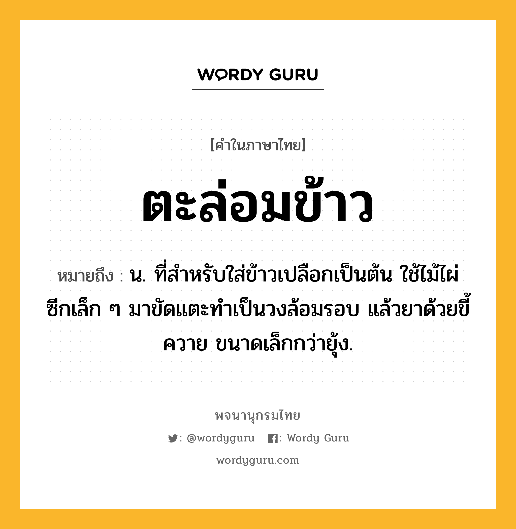 ตะล่อมข้าว หมายถึงอะไร?, คำในภาษาไทย ตะล่อมข้าว หมายถึง น. ที่สําหรับใส่ข้าวเปลือกเป็นต้น ใช้ไม้ไผ่ซีกเล็ก ๆ มาขัดแตะทําเป็นวงล้อมรอบ แล้วยาด้วยขี้ควาย ขนาดเล็กกว่ายุ้ง.